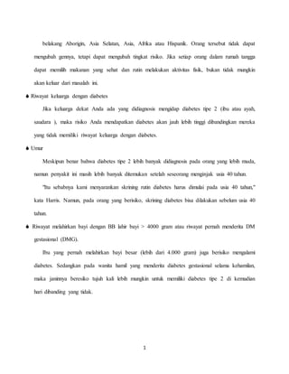 1
belakang Aborigin, Asia Selatan, Asia, Afrika atau Hispanik. Orang tersebut tidak dapat
mengubah gennya, tetapi dapat mengubah tingkat risiko. Jika setiap orang dalam rumah tangga
dapat memilih makanan yang sehat dan rutin melakukan aktivitas fisik, bukan tidak mungkin
akan keluar dari masalah ini.
 Riwayat keluarga dengan diabetes
Jika keluarga dekat Anda ada yang didiagnosis mengidap diabetes tipe 2 (ibu atau ayah,
saudara ), maka risiko Anda mendapatkan diabetes akan jauh lebih tinggi dibandingkan mereka
yang tidak memiliki riwayat keluarga dengan diabetes.
 Umur
Meskipun benar bahwa diabetes tipe 2 lebih banyak didiagnosis pada orang yang lebih muda,
namun penyakit ini masih lebih banyak ditemukan setelah seseorang menginjak usia 40 tahun.
"Itu sebabnya kami menyarankan skrining rutin diabetes harus dimulai pada usia 40 tahun,"
kata Harris. Namun, pada orang yang berisiko, skrining diabetes bisa dilakukan sebelum usia 40
tahun.
 Riwayat melahirkan bayi dengan BB lahir bayi > 4000 gram atau riwayat pernah menderita DM
gestasional (DMG).
Ibu yang pernah melahirkan bayi besar (lebih dari 4.000 gram) juga berisiko mengalami
diabetes. Sedangkan pada wanita hamil yang menderita diabetes gestasional selama kehamilan,
maka janinnya beresiko tujuh kali lebih mungkin untuk memiliki diabetes tipe 2 di kemudian
hari dibanding yang tidak.
 