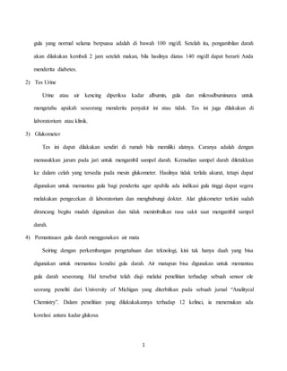 1
gula yang normal selama berpuasa adalah di bawah 100 mg/dl. Setelah itu, pengambilan darah
akan dilakukan kembali 2 jam setelah makan, bila hasilnya diatas 140 mg/dl dapat berarti Anda
menderita diabetes.
2) Tes Urine
Urine atau air kencing diperiksa kadar albumin, gula dan mikroalbuminurea untuk
mengetahu apakah seseorang menderita penyakit ini atau tidak. Tes ini juga dilakukan di
laboratorium atau klinik.
3) Glukometer
Tes ini dapat dilakukan sendiri di rumah bila memiliki alatnya. Caranya adalah dengan
menusukkan jarum pada jari untuk mengambil sampel darah. Kemudian sampel darah diletakkan
ke dalam celah yang tersedia pada mesin glukometer. Hasilnya tidak terlalu akurat, tetapi dapat
digunakan untuk memantau gula bagi penderita agar apabila ada indikasi gula tinggi dapat segera
melakukan pengecekan di laboratorium dan menghubungi dokter. Alat glukometer terkini sudah
dirancang begitu mudah digunakan dan tidak menimbulkan rasa sakit saat mengambil sampel
darah.
4) Pemantauan gula darah menggunakan air mata
Seiring dengan perkembangan pengetahuan dan teknologi, kini tak hanya daah yang bisa
digunakan untuk memantau kondisi gula darah. Air matapun bisa digunakan untuk memantau
gula darah seseorang. Hal tersebut telah diuji melalui penelitian terhadap sebuah sensor ole
seorang peneliti dari University of Michigan yang diterbitkan pada sebuah jurnal “Analitycal
Chemistry”. Dalam penelitian yang dilakukakannya terhadap 12 kelinci, ia menemukan ada
korelasi antara kadar glukosa
 