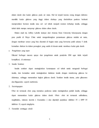 1
dalam darah dan kadar glukosa pada air mata. Hal ini terjadi karena orang dengan diabetes
memiliki kadar glukosa yang tinggi dalam drahnya yang disebabkan pankres berhenti
memproduksi hormon insulin atau sel- sel tubuh menjadi resisten terhadap insulin, sehingga
tubuh tidak mampu menyerap glukosa dalam aliran darah.
Dalam studi ini, Jeffery Labelle insinyur dari Arizona State University bekerjasama dengan
para pneliti di Mayo Clinic untuk mengembangkan pemantauan glukosa melalui air mata,
dengan membuat sensor yang bisa disentuh di bagian mata yang berwarna putih selama 5 detik
kemudian ditekan ke dalam perangkat yang sudah di desain untuk membaca kadar gula darah.
e. Pengobatan yang tepat
Dikenal berbagai macam upaya dan pengobatan untuk penderita DM agar tidak terjadi
komplikasi, di antaranya:
1. Insulin Senitizer
Insulin senitizer dapat meningkatkan kemampuan sel tubuh untuk mengenali berbagai
insulin, dan kemudian untuk meningkatkan tindakan insulin dengan mendorong glukosa ke
dalamnya, sehingga menurunkan tingkat glukosa darah. Senitizer insulin utama, yaitu glitazones
dan Biguanides seperti metformin.
2. Secretagogues
Obat ini termasuk obat yang memaksa pankreas untuk meningkatkan jumlah insulin, sehingga
dapat menurunkan kadar glukosa dalam darah. Obat- obat ini termasuk sulfonilurea,
meglitinides, mimesis incretin ( Exenatides ) dan dipetidyl peptidase inhibitor IV ( DPP IV
inhibitor O, seperti sitagliptin.
3. Exenatide seminggu sekali
 