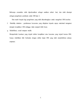 1
Beberapa exenatides telah diperkenalkan sebagai suntikan sehari- hari, dan telah disetujui
sebagai pengobatan pembantu untuk DM tipe 2.
Dan masih banyak lagi pengobatan yang telah dikembangkan untuk mengobati DM tersebut.
f. Disability imitation : pembatasan kecacatan yang ditujukan kepada upaya maksimal mengatasi
dampak komplikasi DM sehingga tidak menjadi lebih berat.
g. Rehabilitasi, sosial maupun medik.
Memperbaiki keadaan yang terjadi akibat komplikasi atau keacatan yang terjadi karena DM.
Upaya rehabilitasi fisik berkaitan dengan akibat lanjut DM yang telah menybabkkan adanya
amputasi.
 