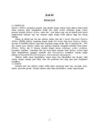 1
BAB III
PENUTUP
3.1 SIMPULAN
Diabetes Mellitus merupakan penyakit yang ditandai dengan naiknya kadar glukosa dalam darah
akibat pankreas tidak menghasilkan insulin atau tubuh resisten tterhadapa insulin. Faktor
pencetus penyakit diabetes melitus, antara lain : pola makan yang saat ini menjadi trend seperti
mengkonsumsi makanan siap saji, minuman ringan dengan kadar glukosa tinggi dan kurang
olahraga.
Selama ini dikenal ada dua tipe diabetes melitus yaitu tipe I Insulin Dependent Diabetus
Mellitus (IDDM) diabetes tergantung dengan insulin Non Insulin Dependent Diabetus Mellitus
dan tipe II (NIDDM) diabetes yang tidak tergantung dengan insulin. Tipe II mencakup 80 – 90%
dari seluruh kasus diabetes melitus dan umumnya penderita mengalami kelebihan berat badan.
Diabetes Melitus tipe II biasanya ditandai dengan adanya poliphagia, poliuri, polidipsia,
kesemutan, kelelahan / kelemahan fisik dan berat badan menurun. Pada diabetes melitus lanjut
dapat mengakibatkan gangguan metabolik akut (ketoasidosis), komplikasi vaskuler jangka
panjang (retinopatidibetik), mikroangiopaty, makroangiopaty dan gangrene.
Diabetes tiadak dapat disembuhkan, tetapai hanya bisa dikendalikan dan dicegah, salah
satunya dengan menjaga pola hidup sehat dan pemberian obat yang tepat guna menghindari
komplikasi.
3.2 SARAN
Penyakit gula atau diabetes melitus (DM) dapat menyerang siapa saja, tua-muda, kaya-
miskin, atau kurus-gemuk. Penyakit diabetes tidak dapat disembuhkan, namun dapat dicegah.
 