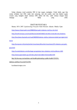 1
Setiap tahunnya trend penderita DM di tiap negara meningkat. Untuk itulah, agar kita
semua terhindar dari DM, mulai dari sekarang, dari diri sendiri, mari kita hindari segala
sesuatu yang mungkin dapat memacu DM dalam diri kita, salah satunya dengan tetap
menjaga pola hidup yang sehat.
DAFTAR PUSTAKA
Bustan, M.N. 2007. Epidemiologi Penyakit Tidak Menular. Jakarta : Rineka Cipta
http://www.infopenyakit.com/2008/03/penyakit-diabetes-mellitus-dm.html
http://health.kompas.com/read/2011/11/14/16571695/5.Hal.Bikin.Anda.Berisiko.Diabetes
http://kesehatan.liputan6.com/read/368590/diabetes-melitus-indonesia-duduki-peringkat-ke4-
dunia
http://kumpulan.info/sehat/artikel-kesehatan/48-artikel-kesehatan/271-diabetes-penyakit-
gula.html
http://rumahdiabetes.com/berbagai-pengobatan-baru-diabetes-melitus/#more-1025
http://www.pppl.depkes.go.id/index.php?c=berita&m=fullview&id=374
http://id.shvoong.com/medicine-and-health/epidemiology-public-health/1924281-
diabetes-mellitus/#ixzz1pSTm7d91
kesehatan.kompas.com
 