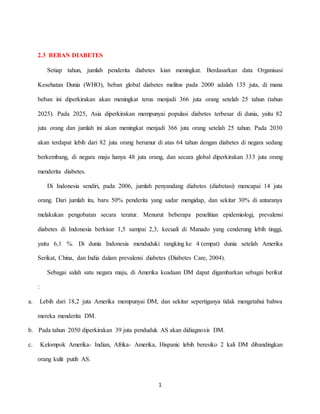 1
2.3 BEBAN DIABETES
Setiap tahun, jumlah penderita diabetes kian meningkat. Berdasarkan data Organisasi
Kesehatan Dunia (WHO), beban global diabetes melitus pada 2000 adalah 135 juta, di mana
beban ini diperkirakan akan meningkat terus menjadi 366 juta orang setelah 25 tahun (tahun
2025). Pada 2025, Asia diperkirakan mempunyai populasi diabetes terbesar di dunia, yaitu 82
juta orang dan jumlah ini akan meningkat menjadi 366 juta orang setelah 25 tahun. Pada 2030
akan terdapat lebih dari 82 juta orang berumur di atas 64 tahun dengan diabetes di negara sedang
berkembang, di negara maju hanya 48 juta orang, dan secara global diperkirakan 333 juta orang
menderita diabetes.
Di Indonesia sendiri, pada 2006, jumlah penyandang diabetes (diabetasi) mencapai 14 juta
orang. Dari jumlah itu, baru 50% penderita yang sadar mengidap, dan sekitar 30% di antaranya
melakukan pengobatan secara teratur. Menurut beberapa penelitian epidemiologi, prevalensi
diabetes di Indonesia berkisar 1,5 sampai 2,3, kecuali di Manado yang cenderung lebih tinggi,
yaitu 6,1 %. Di dunia Indonesia menduduki rangking ke 4 (empat) dunia setelah Amerika
Serikat, China, dan India dalam prevalensi diabetes (Diabetes Care, 2004).
Sebagai salah satu negara maju, di Amerika keadaan DM dapat digambarkan sebagai berikut
:
a. Lebih dari 18,2 juta Amerika mempunyai DM, dan sekitar sepertiganya tidak mengetahui bahwa
mereka menderita DM.
b. Pada tahun 2050 diperkirakan 39 juta penduduk AS akan didiagnosis DM.
c. Kelompok Amerika- Indian, Afrika- Amerika, Hispanic lebih beresiko 2 kali DM dibandingkan
orang kulit putih AS.
 