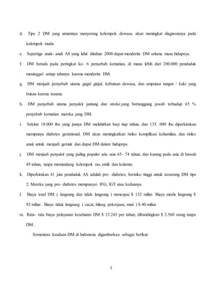 1
d. Tipe 2 DM yang umumnya menyerang kelompok dewasa, akan meningkat diagnosisnya pada
kelompok muda.
e. Sepertiga anak- anak AS yang lahir ditahun 2000 dapat menderita DM selama masa hidupnya.
f. DM berada pada peringkat ke- 6 penyebab kematian, di mana lebih dari 200.000 penduduk
meninggal setiap tahnnya karena menderita DM.
g. DM menjadi penyebab utama gagal ginjal, kebutaan dewasa, dan amputasi tangan / kaki yang
bukan karena trauma.
h. DM penyebab utama penyakit jantung dan stroke,yang bertanggung jawab terhadap 65 %
penyebab kematian mereka yang DM.
i. Sekitar 18.000 ibu yang punya DM melahirkan bayi tiap tahun, dan 135. 000 ibu diperkirakan
mempunya diabetes gestational. DM akan meningkatkan risiko komplikasi kehamilan, dan risiko
anak untuk menjadi gemuk dan dapat DM dalam hidupnya.
j. DM menjadi penyakit yang paling populer ada usia 65- 74 tahun, dan kurang pada usia di bawah
45 tahun, tanpa memandang kelompok ras, etnik dan kelamin.
k. Diperkirakan 41 juta penduduk AS adalah pre- diabetes, berisiko tinggi untuk terserang DM tipe
2. Mereka yang pre- diabetes mempunyai IFG, IGT atau keduanya.
l. Biaya total DM ( langsung dan tidak langsung ) mencapai $ 132 miliar. Biaya medis langsung $
92 miliar. Biaya tidak langsung ( cacat, hilang pekerjaan, mati ) $ 40 miliar.
m. Rata- rata biaya pelayanan kesehatan DM $ 13.243 per tahun, dibandingkan $ 2.560 orang tanpa
DM.
Sementara keadaan DM di Indonesia digambarkan sebagai berikut:
 