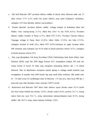1
a. Dari hasil Riskesdas 2007 prevalensi diabetes mellitus di daerah urban Indonesia untuk usia 15
tahun sebesar 5,7% (1,5% terdiri dari pasien diabetes yang sudah terdiagnosis sebelumnya,
sedangkan 4,2% baru diketahui diabetes saat penelitian).
b. Propinsi diperoleh prevalensi diabetes mellitus tertinggi terdapat di Kalimantan Barat dan
Maluku Utara (masing-masing 11,1%), diikuti Riau (10,4 %) dan NAD (8,5%). Prevalensi
diabetes mellitus terendah di Papua (1,7%), diikuti NTT (1,8%). Prevalensi Toleransi Glukosa
Terganggu tertinggi di Papua Barat (21,8%), diikuti Sulbar (17,6%), dan Sulut (17,3%),
sedangkan terendah di Jambi (4%), diikuti NTT (4,9%) Sementara itu angka kematian akibat
DM terbanyak pada kelompok usia 45-54 tahun di daerah perkotaan sebesar 14,7%, sedangkan
di daerah pedesaan sebesar 5,8%.
c. Data yang dikumpulkan Unit Kerja Koordinasi (UKK) Endokrinologi Anak Ikatan Dokter Anak
Indonesia (IDAI) sejak Mei 2009 hingga Februari 2011 menunjukkan terdapat 590 anak dan
remaja berusia di bawah 20 tahun yang merupakan penyandang diabetes tipe 1 di seluruh
Indonesia. Data ini diperkirakan merupakan puncak gunung es sehingga jumlah penderita yang
sesungguhnya di populasi tentu lebih banyak lagi yang masih belum terdeteksi. Bila jumlah anak
(0 - 18 tahun sesuai UU perlindungan anak) di Indonesia ± 83 juta jiwa, maka kasus DM tipe 1
pada anak yang telah ditemukan hanya mencapai 0,00711 permil.
d. Berdasarkan hasil Riskesdas 2007 faktor risiko diabetes seperti obesitas umum 19,1% (terdiri
dari berat badan berlebih dan obesitas 10,3%), obesitas sentral 18,8%, perokok 23,7 %, kurang
makan buah dan sayur 93,6 %, sering makan/minum makanan/minuman manis 65,2%, kurang
aktifitas fisik 48,2 %, sering makan makanan berlemak 12,8%,
 
