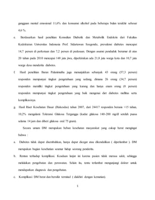 1
gangguan mental emosional 11,6% dan konsumsi alkohol pada beberapa bulan terakhir sebesar
4,6 %.
e. Berdasarkan hasil penelitian Konsultan Diabetik dan Metabolik Endokrin dari Fakultas
Kedokteran Universitas Indonesia Prof. Sidartawan Soegondo, prevalensi diabetes mencapai
14,7 persen di perkotaan dan 7,2 persen di pedesaan. Dengan asumsi penduduk berumur di atas
20 tahun pada 2010 mencapai 148 juta jiwa, diperkirakan ada 21,8 juta warga kota dan 10,7 juta
warga desa menderita diabetes.
f. Hasil penelitian Baran Palanimuthu juga menunjukkan sebanyak 43 orang (57,3 persen)
responden mempunyai tingkat pengetahuan yang sedang, dimana 26 orang (34,7 persen)
responden memiliki tingkat pengetahuan yang kurang dan hanya enam orang (8 persen)
responden mempunyai tingkat pengetahuan yang baik mengenai diet diabetes mellitus serta
komplikasinya.
g. Hasil Riset Kesehatan Dasar (Riskesdas) tahun 2007, dari 24417 responden berusia >15 tahun,
10,2% mengalami Toleransi Glukosa Terganggu (kadar glukosa 140-200 mg/dl setelah puasa
selama 14 jam dan diberi glukosa oral 75 gram).
Secara umum DM merupakan beban kesehatan masyarakat yang cukup berat mengingat
bahwa :
a. Diabetes tidak dapat disembuhkan, hanya dapat dicegat atau dikendalikan ( diperlambat ). DM
merupakan bagian kesehatian seumur hidup seorang penderita.
b. Rentan terhadap komplikasi. Keadaan lanjut ini karena pasien tidak merasa sakit, sehingga
melalaikan pengobatan dan perawatan. Selain itu, tentu terlambat mengunjungi dokter untuk
mendapatkan diagnosis dan pengobatan.
c. Komplikasi DM berat dan bersifat terminal ( diakhiri dengan kematian).
 