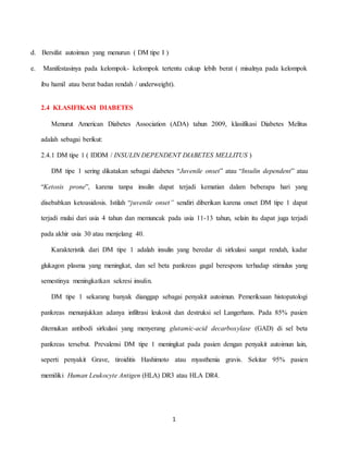 1
d. Bersifat autoimun yang menurun ( DM tipe I )
e. Manifestasinya pada kelompok- kelompok tertentu cukup lebih berat ( misalnya pada kelompok
ibu hamil atau berat badan rendah / underweight).
2.4 KLASIFIKASI DIABETES
Menurut American Diabetes Association (ADA) tahun 2009, klasifikasi Diabetes Melitus
adalah sebagai berikut:
2.4.1 DM tipe 1 ( IDDM / INSULIN DEPENDENT DIABETES MELLITUS )
DM tipe 1 sering dikatakan sebagai diabetes “Juvenile onset” atau “Insulin dependent” atau
“Ketosis prone”, karena tanpa insulin dapat terjadi kematian dalam beberapa hari yang
disebabkan ketoasidosis. Istilah “juvenile onset” sendiri diberikan karena onset DM tipe 1 dapat
terjadi mulai dari usia 4 tahun dan memuncak pada usia 11-13 tahun, selain itu dapat juga terjadi
pada akhir usia 30 atau menjelang 40.
Karakteristik dari DM tipe 1 adalah insulin yang beredar di sirkulasi sangat rendah, kadar
glukagon plasma yang meningkat, dan sel beta pankreas gagal berespons terhadap stimulus yang
semestinya meningkatkan sekresi insulin.
DM tipe 1 sekarang banyak dianggap sebagai penyakit autoimun. Pemeriksaan histopatologi
pankreas menunjukkan adanya infiltrasi leukosit dan destruksi sel Langerhans. Pada 85% pasien
ditemukan antibodi sirkulasi yang menyerang glutamic-acid decarboxylase (GAD) di sel beta
pankreas tersebut. Prevalensi DM tipe 1 meningkat pada pasien dengan penyakit autoimun lain,
seperti penyakit Grave, tiroiditis Hashimoto atau myasthenia gravis. Sekitar 95% pasien
memiliki Human Leukocyte Antigen (HLA) DR3 atau HLA DR4.
 