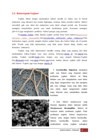 KARYA ILMIAH : YOGHURT 10
2.5. Bakteripada Yoghurt
Yoghurt dibuat dengan memasukkan bakteri spesifik ke dalam susu di bawah
temperatur yang dikontrol dan kondisi lingkungan, terutama dalam produksi industri. Bakteri
merombak gula susu alami dan melepaskan asam laktat sebagai produk sisa. Keasaman
meningkat menyebabkan protein susu untuk membuatnya padat. Keasaman meningkat
(pH=4-5) juga menghindari proliferasi bakteri patogen yang potensial.
Di Amerika Serikat, untuk dinamai yoghurt, produk harus berisi bakteri Streptococcus
salivarius subsp. thermophilus dan Lactobacillus delbrueckii subsp. bulgaricus.Pada
kebanyakan negara, produk mungkin disebut yoghurt hanya jika bakteri hidup ada di produk
akhir. Produk yang telah dipasteurisasi, yang tidak punya bakteri hidup, disebut susu
fermentasi (minuman).
Yoghurt yang telah dipasteurisasi memiliki rentang hidup yang panjang dan tidak
membutuhkan kulkas.Yoghurt kaya akan protein, beberapa vitamin B, dan mineral yang
penting. Yoghurt memiliki lemak setara dengan susu yang menjadi bahannya.Yoghurt
bisa dikonsumsi orang yang alergi terhadap susu karena struktur laktosa yoghurt telah dirusak
oleh bakteri. Yoghurt juga kaya dengan vitamin B.
 Lactobacillus bulgaricus merupakan
salah satu bakteri yang berperah dalam
pembuatan yoghurt. Bakteri ini hidup
didalam susu dan mengeluarkan asam laktat
yang dapat mengawetkan susu dan merngurai
gula susu sehingga orang yang tidak tahan
susu murni, dapat mengonsumsi yoghurt
tanpa khawatir akan menimbulkan masalah
kesehatan.
 Jenis bakteri streptococcus yang
biasanya digunakan dalam makanan adalah
Streptococcus thermophilus. Bakteri ini
berperan dalam pembuatan yoghurt. Pada
pembuatan yoghurt, bakteri streptococcus
bekerja sama dengan bakteri lactobacillus.
Bakteri lactobacillus berperan dalam
pembentukan aroma yoghurt, sedangkan
 