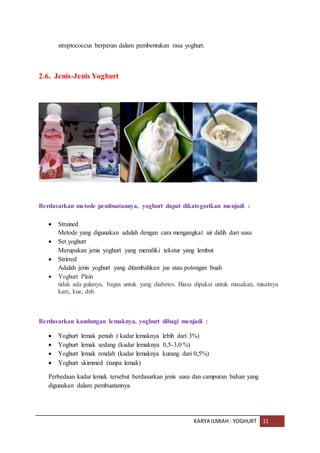 KARYA ILMIAH : YOGHURT 11
streptococcus berperan dalam pembentukan rasa yoghurt.
2.6. Jenis-Jenis Yoghurt
Berdasarkan metode pembuatannya, yoghurt dapat dikategorikan menjadi :
 Strained
Metode yang digunakan adalah dengan cara mengangkat air didih dari susu
 Set yoghurt
Merupakan jenis yoghurt yang memiliki tekstur yang lembut
 Strirred
Adalah jenis yoghurt yang ditambahkan jus atau potongan buah
 Yoghurt Plain
tidak ada gulanya, bagus untuk yang diabetes. Biasa dipakai untuk masakan, misalnya
kare, kue, dsb.
Berdasarkan kandungan lemaknya, yoghurt dibagi menjadi :
 Yoghurt lemak penuh ( kadar lemaknya lebih dari 3%)
 Yoghurt lemak sedang (kadar lemaknya 0,5-3,0 %)
 Yoghurt lemak rendah (kadar lemaknya kurang dari 0,5%)
 Yoghurt skimmed (tanpa lemak)
Perbedaan kadar lemak tersebut berdasarkan jenis susu dan campuran bahan yang
digunakan dalam pembuatannya.
 