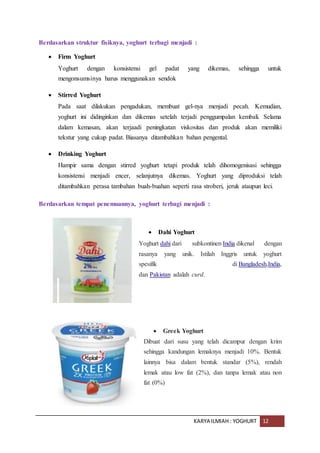 KARYA ILMIAH : YOGHURT 12
Berdasarkan struktur fisiknya, yoghurt terbagi menjadi :
 Firm Yoghurt
Yoghurt dengan konsistensi gel padat yang dikemas, sehingga untuk
mengonsumsinya harus menggunakan sendok
 Stirred Yoghurt
Pada saat dilakukan pengadukan, membuat gel-nya menjadi pecah. Kemudian,
yoghurt ini didinginkan dan dikemas setelah terjadi penggumpalan kembali. Selama
dalam kemasan, akan terjaadi peningkatan viskositas dan produk akan memiliki
tekstur yang cukup padat. Biasanya ditambahkan bahan pengental.
 Drinking Yoghurt
Hampir sama dengan stirred yoghurt tetapi produk telah dihomogenisasi sehingga
konsistensi menjadi encer, selanjutnya dikemas. Yoghurt yang diproduksi telah
ditambahkan perasa tambahan buah-buahan seperti rasa stroberi, jeruk ataupun leci.
Berdasarkan tempat penemuannya, yoghurt terbagi menjadi :
 Dahi Yoghurt
Yoghurt dahi dari subkontinen India dikenal dengan
rasanya yang unik. Istilah Inggris untuk yoghurt
spesifik di Bangladesh,India,
dan Pakistan adalah curd.
 Greek Yoghurt
Dibuat dari susu yang telah dicampur dengan krim
sehingga kandungan lemaknya menjadi 10%. Bentuk
lainnya bisa dalam bentuk standar (5%), rendah
lemak atau low fat (2%), dan tanpa lemak atau non
fat (0%)
 
