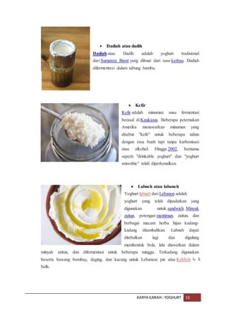KARYA ILMIAH : YOGHURT 13
 Dadiah atau dadih
Dadiah atau Dadih adalah yoghurt tradisional
dari Sumatera Barat yang dibuat dari susu kerbau. Dadiah
difermentasi dalam tabung bambu.
 Kefir
Kefir adalah minuman susu fermentasi
berasal di Kaukasus. Beberapa peternakan
Amerika menawarkan minuman yang
disebut "kefir" untuk beberapa tahun
dengan rasa buah tapi tanpa karbonisasi
atau alkohol. Hingga 2002, bernama
seperti "drinkable yoghurt" dan "yoghurt
smoothie" telah diperkenalkan.
 Labneh atau labaneh
Yoghurt labneh dari Lebanon adalah
yoghurt yang telah dipadatkan yang
digunakan untuk sandwich. Minyak
zaitun, potongan mentimun, zaitun, dan
berbagai macam herba hijau kadang-
kadang ditambahkan. Labneh dapat
ditebalkan lagi dan digulung
membentuk bola, lalu diawetkan dalam
minyak zaitun, dan difermentasi untuk beberapa minggu. Terkadang digunakan
beserta bawang bombay, daging, dan kacang untuk Lebanese pie atau Kebbeh ‫بة‬ ‫ك‬
balls.
 