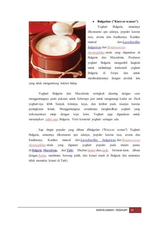 KARYA ILMIAH : YOGHURT 14
 Bulgarian ("Кисело мляко")
Yoghurt Bulgaria, umumnya
dikonsumsi apa adanya, populer karena
rasa, aroma dan kualitasnya. Kualitas
muncul dari Lactobacillus
bulgaricus dan Streptococcus
thermophilus strain yang digunakan di
Bulgaria dan Macedonia. Produsen
yoghurt Bulgaria mengambil langkah
untuk melindungi trademark yoghurt
Bulgaria di Eropa dan untuk
membedakannya dengan produk lain
yang tidak mengandung bakteri hidup.
Yoghurt Bulgaria dan Macedonia seringkali disaring dengan cara
menggantungnya pada pakaian untuk beberapa jam untuk mengurangi kadar air. Hasil
yoghurt-nya lebih banyak krimnya, kaya, dan lembut pada rasanya karena
peningkatan lemak. Menggantungnya semalaman menghasilkan yoghurt yang
terkonsentrasi mirip dengan keju krim. Yoghurt juga digunakan untuk
menyiapkan salad susu Bulgaria. Versi komerial yoghurt saringan ada.
Sup dingin populer yang dibuat dBulgarian ("Кисело мляко") Yoghurt
Bulgaria, umumnya dikonsumsi apa adanya, populer karena rasa, aroma dan
kualitasnya. Kualitas muncul dari Lactobacillus bulgaricus dan Streptococcus
thermophilus strain yang digunari yoghurt populer pada musim panas
di Bulgaria, Macedonia, dan Turki. Disebut tarator dan cacık, berturut-turut, dibuat
dengan Ayran, mentimun, bawang putih, dan kenari tanah di Bulgaria dan umumnya
tidak memakai kenari di Turki.
 