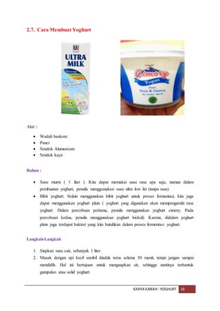 KARYA ILMIAH : YOGHURT 16
2.7. Cara Membuat Yoghurt
Alat :
 Wadah baskom
 Panci
 Sendok Alumunium
 Sendok kayu
Bahan :
 Susu murni ( 1 liter ). Kita dapat memakai susu rasa apa saja, namun dalam
pembuatan yoghurt, penulis menggunakan susu ultra low fat (tanpa rasa)
 Bibit yoghurt. Selain menggunakan bibit yoghurt untuk proses fermentasi, kita juga
dapat menggunakan yoghurt plain ( yoghurt yang digunakan akan mempengaruhi rasa
yoghurt. Dalam percobaan pertama, penulis menggunakan yoghurt cimory. Pada
percobaan kedua, penulis menggunakan yoghurt biokul). Karena, didalam yoghurt
plain juga terdapat bakteri yang kita butuhkan dalam proses fermentasi yoghurt.
Langkah-Langkah
1. Siapkan susu cair, sebanyak 1 liter
2. Masak dengan api kecil sambil diaduk terus selama 30 menit, tetapi jangan sampai
mendidih. Hal ini bertujuan untuk menguapkan air, sehingga nantinya terbantuk
gumpalan atau solid yoghurt.
 