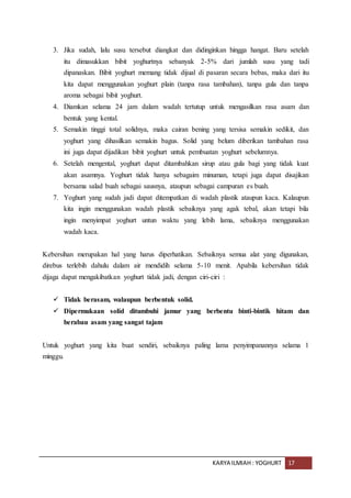 KARYA ILMIAH : YOGHURT 17
3. Jika sudah, lalu susu tersebut diangkat dan didinginkan hingga hangat. Baru setelah
itu dimasukkan bibit yoghurtnya sebanyak 2-5% dari jumlah susu yang tadi
dipanaskan. Bibit yoghurt memang tidak dijual di pasaran secara bebas, maka dari itu
kita dapat menggunakan yoghurt plain (tanpa rasa tambahan), tanpa gula dan tanpa
aroma sebagai bibit yoghurt.
4. Diamkan selama 24 jam dalam wadah tertutup untuk mengasilkan rasa asam dan
bentuk yang kental.
5. Semakin tinggi total solidnya, maka cairan bening yang tersisa semakin sedikit, dan
yoghurt yang dihasilkan semakin bagus. Solid yang belum diberikan tambahan rasa
ini juga dapat dijadikan bibit yoghurt untuk pembuatan yoghurt sebelumnya.
6. Setelah mengental, yoghurt dapat ditambahkan sirup atau gula bagi yang tidak kuat
akan asamnya. Yoghurt tidak hanya sebagaim minuman, tetapi juga dapat disajikan
bersama salad buah sebagai sausnya, ataupun sebagai campuran es buah.
7. Yoghurt yang sudah jadi dapat ditempatkan di wadah plastik ataupun kaca. Kalaupun
kita ingin menggunakan wadah plastik sebaiknya yang agak tebal, akan tetapi bila
ingin menyimpat yoghurt untun waktu yang lebih lama, sebaiknya menggunakan
wadah kaca.
Kebersihan merupakan hal yang harus diperhatikan. Sebaiknya semua alat yang digunakan,
direbus terlebih dahulu dalam air mendidih selama 5-10 menit. Apabila kebersihan tidak
dijaga dapat mengakibatkan yoghurt tidak jadi, dengan ciri-ciri :
 Tidak berasam, walaupun berbentuk solid.
 Dipermukaan solid ditumbuhi jamur yang berbentu binti-bintik hitam dan
berabau asam yang sangat tajam
Untuk yoghurt yang kita buat sendiri, sebaiknya paling lama penyimpanannya selama 1
minggu.
 