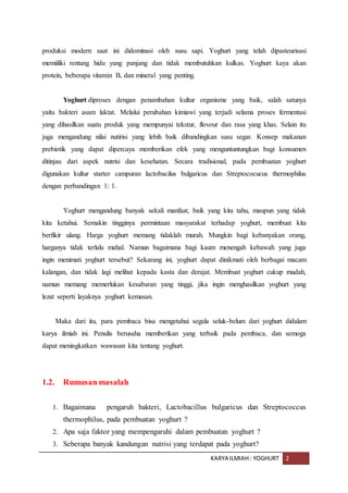 KARYA ILMIAH : YOGHURT 2
produksi modern saat ini didominasi oleh susu sapi. Yoghurt yang telah dipasteurisasi
memiiliki rentang hidu yang panjang dan tidak membutuhkan kulkas. Yoghurt kaya akan
protein, beberapa vitamin B, dan mineral yang penting.
Yoghurt diproses dengan penambahan kultur organisme yang baik, salah satunya
yaitu bakteri asam laktat. Melalui perubahan kimiawi yang terjadi selama proses fermentasi
yang dihasilkan suatu produk yang mempunyai tekstur, flovour dan rasa yang khas. Selain itu
juga mengandung nilai nutirisi yang lebih baik dibandingkan susu segar. Konsep makanan
prebiotik yang dapat dipercaya memberikan efek yang menguntuntungkan bagi konsumen
ditinjau dari aspek nutrisi dan kesehatan. Secara tradisional, pada pembuatan yoghurt
digunakan kultur starter campuran lactobacilus bulgaricus dan Streptococucus thermophilus
dengan perbandingan 1: 1.
Yoghurt mengandung banyak sekali manfaat, baik yang kita tahu, maupun yang tidak
kita ketahui. Semakin tingginya permintaan masyarakat terhadap yoghurt, membuat kita
berfikir ulang. Harga yoghurt memang tidaklah murah. Mungkin bagi kebanyakan orang,
harganya tidak terlalu mahal. Namun bagaimana bagi kaum menengah kebawah yang juga
ingin menimati yoghurt tersebut? Sekarang ini, yoghurt dapat dinikmati oleh berbagai macam
kalangan, dan tidak lagi melihat kepada kasta dan derajat. Membuat yoghurt cukup mudah,
namun memang memerlukan kesabaran yang tinggi, jika ingin menghasilkan yoghurt yang
lezat seperti layaknya yoghurt kemasan.
Maka dari itu, para pembaca bisa mengetahui segala seluk-belum dari yoghurt didalam
karya ilmiah ini. Penulis berusaha memberikan yang terbaik pada pembaca, dan semoga
dapat meningkatkan wawasan kita tentang yoghurt.
1.2. Rumusan masalah
1. Bagaimana pengaruh bakteri, Lactobacillus bulgaricus dan Streptococcus
thermophilus, pada pembuatan yoghurt ?
2. Apa saja faktor yang mempengaruhi dalam pembuatan yoghurt ?
3. Seberapa banyak kandungan nutrisi yang terdapat pada yoghurt?
 