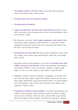 KARYA ILMIAH : YOGHURT 25
 Menyumbang vitamin B ( B2, B12), D dan E, yang bagus untuk memperkaya
vitamin bagi kesehatan tulang, rambut dan kulit
 Mengobati napas buruk dan mengurangi halitosis
 Mengurangi plak dan gingivitis
 Sangat cocok dikonsumsi oleh orang yang sensitif dengan susu (ditandai dengan
diare), karena laktosa yang terkandung pada susu biasa, sudah disederhanakan dalam
proses fermentasi yoghurt.
 Bila dikonsumsi secara rutin, bahkan mampu menghambat kadar kolestrol dalam
darah, karena yoghurt mengandung bakteri lactobacillus. Lactobacillus berfungsi
menghambat pembentukan kolestrol dalam darah, yang berasal dari makanan yang
kita makan, seperti jeroang atau daging
 Meningkatkan daya tahan tubuh kita, karena yoghurt mengandung banyak bakteri
baik, sehingga secara otomatis dapat menyeimbangkan bakteri jahat, yang terdapat
dalam susu kita.
 Dapat dibuat masker yang jika digunakan secara teratur akan membuat kulit wajah
terhindar dari jerawat dan flek hitam. Menurut ahli dermatologi Hema Sundaram,
seperti dikutip KOMPAS, “Untuk hasil maksimal, campurkan 1 cangkir yoghurt
dengan 2-3 tetes olive oil lalu usapkan di wajah. Biarkan 20 menit lalu bilas”.
 Antikanker. Penelitian pada tikus menunjukkan, penggandaan sel-sel kanker pada
tikus yang diberi makan yoghurt menjadi lebih terhambat daripada tikus percobaan
tanpa yoghurt. Bakteri-bakteri yang berperan dalam fermentasi susu dapat mengubah
zat-zat prekarsinogenik yang ada dalam saluran pencernaan kita, sehingga dapat
menghambat terjadinya kanker.
 Penghambat pertumbuhan bakteri panthogen. Asam laktat dapat mengurangi atau
membunuh bakteri panthogen (bakteri penyebab penyakit) dan menekan produksi
senyawa-senyawa berbahaya, seperti amin, fenol, skatol dan H2S, yang diproduksi
oleh bakteri panthogen. Bakteri penghasil asam laktat juga memproduksi antibiotik
 