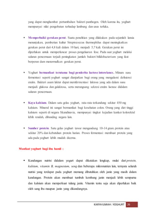 KARYA ILMIAH : YOGHURT 26
yang dapat menghambat pertumbuhan bakteri panthogen. Oleh karena itu, yoghurt
mempunyai nilai pengobatan terhadap lambung dan usus terluka.
 Memperbaiki gerakan perut. Suatu penelitian yang dilakukan pada sejumlah lansia
menunjukan, pemberian kultur Streptococcus thermophilus dapat meningkatkan
gerakan perut dari 4,8 kali dalam 10 hari, menjadi 5,7 kali. Gerakan perut ini
diperlukan untuk memperlancar proses pengeluaran fese. Pada saat yoghurt melalui
saluran pencernaan terjadi peningkatan jumlah bakteri bifidobacterium yang ikut
berperan dam menormalkan gerakan perut.
 Yoghurt bermanfaat terutama bagi penderita lactose intorelance. Minum susu
fermentasi seperti yoghurt sangat dianjurkan bagi orang yang mengalami defisiensi
enzim. Bakteri asam laktat dapat memfermentasi laktosa yang ada dalam susu
menjadi glukosa dan galaktosa, serta merangsang sekresi enzim lactase didalam
saluran pencernaan.
 Kaya kalsium. Dalam satu gelas yoghurt, rata-rata terkandung sekitar 450 mg
kalsium. Mineral ini sangat bermanfaat bagi kesehatan colon. Orang yang diet tinggi
kalsium seperti di negara Skandinavia, mempunyai tingkat kejadian kanker kolorektal
lebih rendah, dibanding negara lain.
 Sumber protein. Satu gelas yoghurt tawar mengandung 10-14 gram protein atau
sekitar 20% dan kebutuhan protein harian. Proses fermentasi membuat protein yang
ada pada yoghurt lebih mudah dicerna.
Manfaat yoghurt bagi ibu hamil :
 Kandungan nutrisi didalam yogurt dapat dikatakan lengkap, mulai dari protein,
kalsium, vitamin B, magnesium, seng dan beberapa mikronutrien lain, ternyata seluruh
nutrisi yang terdapat pada yoghurt memang dibutuhkan oleh janin yang masih dalam
kandungan. Protein akan membuat tumbuh kembang janin menjadi lebih sempurna
dan kalsium akan memperkuat tulang janin. Vitamin tentu saja akan diperlukan baik
oleh sang ibu maupun janin yang dikandungnya.
 
