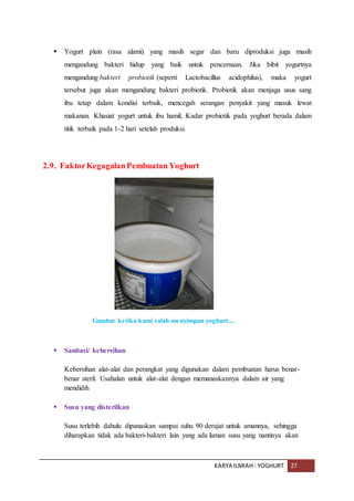 KARYA ILMIAH : YOGHURT 27
 Yogurt plain (rasa alami) yang masih segar dan baru diproduksi juga masih
mengandung bakteri hidup yang baik untuk pencernaan. Jika bibit yogurtnya
mengandung bakteri probiotik (seperti Lactobacillus acidophilus), maka yogurt
tersebut juga akan mengandung bakteri probiotik. Probiotik akan menjaga usus sang
ibu tetap dalam kondisi terbaik, mencegah serangan penyakit yang masuk lewat
makanan. Khasiat yogurt untuk ibu hamil, Kadar probiotik pada yoghurt berada dalam
titik terbaik pada 1-2 hari setelah produksi.
2.9. FaktorKegagalanPembuatan Yoghurt
Gambar ketika kami salah menyimpan yoghurt....
 Sanitasi/ kebersihan
Kebersihan alat-alat dan perangkat yang digunakan dalam pembuatan harus benar-
benar steril. Usahalan untuk alat-alat dengan memanaskannya dalam air yang
mendidih
 Susu yang disterilkan
Susu terlebih dahulu dipanaskan sampai suhu 90 derajat untuk amannya, sehingga
diharapkan tidak ada bakteri-bakteri lain yang ada laman susu yang nantinya akan
 