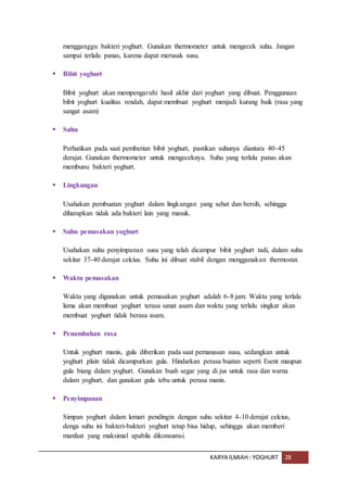 KARYA ILMIAH : YOGHURT 28
mengganggu bakteri yoghurt. Gunakan thermometer untuk mengecek suhu. Jangan
sampai terlalu panas, karena dapat merusak susu.
 Bibit yoghurt
Bibit yoghurt akan mempengaruhi hasil akhir dari yoghurt yang dibuat. Penggunaan
bibit yoghurt kualitas rendah, dapat membuat yoghurt menjadi kurang baik (rasa yang
sangat asam)
 Suhu
Perhatikan pada saat pemberian bibit yoghurt, pastikan suhunya diantara 40-45
derajat. Gunakan thermometer untuk mengeceknya. Suhu yang terlalu panas akan
membunu bakteri yoghurt.
 Lingkungan
Usahakan pembuatan yoghurt dalam lingkungan yang sehat dan bersih, sehingga
diharapkan tidak ada bakteri lain yang masuk.
 Suhu pemasakan yoghurt
Usahakan suhu penyimpanan susu yang telah dicampur bibit yoghurt tadi, dalam suhu
sekitar 37-40 derajat celcius. Suhu ini dibuat stabil dengan menggunakan thermostat.
 Waktu pemasakan
Waktu yang digunakan untuk pemasakan yoghurt adalah 6-8 jam. Waktu yang terlalu
lama akan membuat yoghurt terasa sanat asam dan waktu yang terlalu singkat akan
membuat yoghurt tidak berasa asam.
 Penambahan rasa
Untuk yoghurt manis, gula diberikan pada saat pemanasan susu, sedangkan untuk
yoghurt plain tidak dicampurkan gula. Hindarkan perasa buatan seperti Esent maupun
gula biang dalam yoghurt. Gunakan buah segar yang di jus untuk rasa dan warna
dalam yoghurt, dan gunakan gula tebu untuk perasa manis.
 Penyimpanan
Simpan yoghurt dalam lemari pendingin dengan suhu sekitar 4-10 derajat celcius,
denga suhu ini bakteri-bakteri yoghurt tetap bisa hidup, sehingga akan memberi
manfaat yang maksimal apabila dikonsumsi.
 