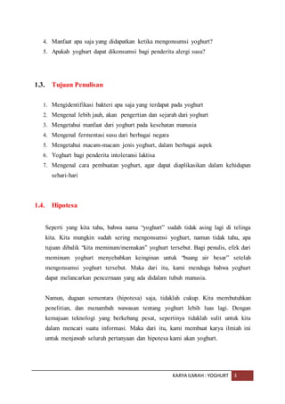 KARYA ILMIAH : YOGHURT 3
4. Manfaat apa saja yang didapatkan ketika mengonsumsi yoghurt?
5. Apakah yoghurt dapat dikonsumsi bagi penderita alergi susu?
1.3. Tujuan Penulisan
1. Mengidentifikasi bakteri apa saja yang terdapat pada yoghurt
2. Mengenal lebih jauh, akan pengertian dan sejarah dari yoghurt
3. Mengetahui manfaat dari yoghurt pada kesehatan manusia
4. Mengenal fermentasi susu dari berbagai negara
5. Mengetahui macam-macam jenis yoghurt, dalam berbagai aspek
6. Yoghurt bagi penderita intoleransi laktisa
7. Mengenal cara pembuatan yoghurt, agar dapat diaplikasikan dalam kehidupan
sehari-hari
1.4. Hipotesa
Seperti yang kita tahu, bahwa nama “yoghurt” sudah tidak asing lagi di telinga
kita. Kita mungkin sudah sering mengonsumsi yoghurt, namun tidak tahu, apa
tujuan dibalik “kita meminum/memakan” yoghurt tersebut. Bagi penulis, efek dari
meminum yoghurt menyebabkan keinginan untuk “buang air besar” setelah
mengonsumsi yoghurt tersebut. Maka dari itu, kami menduga bahwa yoghurt
dapat melancarkan pencernaan yang ada didalam tubuh manusia.
Namun, dugaan sementara (hipotesa) saja, tidaklah cukup. Kita membutuhkan
penelitian, dan menambah wawasan tentang yoghurt lebih luas lagi. Dengan
kemajuan teknologi yang berkebang pesat, sepertinya tidaklah sulit untuk kita
dalam mencari suatu informasi. Maka dari itu, kami membuat karya ilmiah ini
untuk menjawab seluruh pertanyaan dan hipotesa kami akan yoghurt.
 