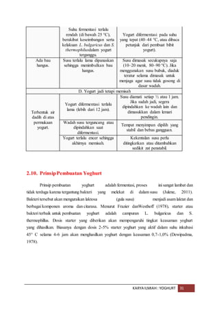 KARYA ILMIAH : YOGHURT 31
Suhu fermentasi terlalu
rendah (di bawah 25 °C),
berakibat keseimbangan serta
kelakuan L. bulgaricus dan S.
thermophilusdalam yogurt
terganggu.
Yogurt difermentasi pada suhu
yang tepat (40–44 °C, atau dibaca
petunjuk dari pembuat bibit
yogurt).
Ada bau
hangus.
Susu terlalu lama dipanaskan
sehingga menimbulkan bau
hangus.
Susu dimasak secukupnya saja
(10–20 menit, 80–90 °C). Jika
menggunakan susu bubuk, diaduk
teratur selama dimasak untuk
menjaga agar susu tidak gosong di
dasar wadah.
D. Yogurt jadi tetapi memisah
Terbentuk air
dadih di atas
permukaan
yogurt.
Yogurt difermentasi terlalu
lama (lebih dari 12 jam).
Susu diamati setiap ½ atau 1 jam.
Jika sudah jadi, segera
dipindahkan ke wadah lain dan
dimasukkan dalam lemari
pendingin.
Wadah susu terguncang atau
dipindahkan saat
difermentasi.
Tempat menyimpan dipilih yang
stabil dan bebas gangguan.
Yogurt terlalu encer sehingga
akhirnya memisah.
Kekentalan susu perlu
ditingkatkan atau ditambahkan
sedikit zat penstabil.
2.10. PrinsipPembuatan Yoghurt
Prinsip pembuatan yoghurt adalah fermentasi, proses ini sangat lambat dan
tidak terduga karena tergantung bakteri yang melekat di dalam susu (Julene, 2011).
Bakteri tersebut akan menguraikan laktosa (gula susu) menjadi asam laktat dan
berbagai komponen aroma dan citarasa. Menurut Frazier danWesthoff (1978), starter atau
bakteri terbaik untuk pembuatan yoghurt adalah campuran L. bulgaricus dan S.
thermophillus. Dosis starter yang diberikan akan mempengaruhi tingkat keasaman yoghurt
yang dihasilkan. Biasanya dengan dosis 2-5% starter yoghurt yang aktif dalam suhu inkubasi
45° C selama 4-6 jam akan menghasilkan yoghurt dengan keasaman 0,7-1,0% (Dewipadma,
1978).
 
