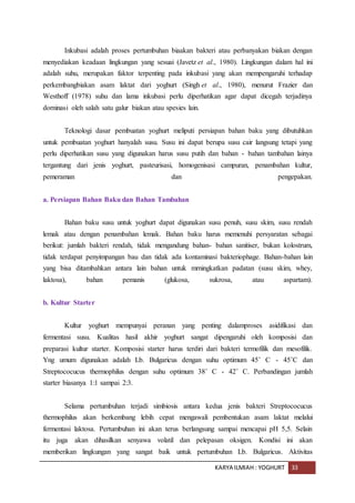 KARYA ILMIAH : YOGHURT 33
Inkubasi adalah proses pertumbuhan biaakan bakteri atau perbanyakan biakan dengan
menyediakan keadaan lingkungan yang sesuai (Javetz et al., 1980). Lingkungan dalam hal ini
adalah suhu, merupakan faktor terpenting pada inkubasi yang akan mempengaruhi terhadap
perkembangbiakan asam laktat dari yoghurt (Singh et al., 1980), menurut Frazier dan
Westhoff (1978) suhu dan lama inkubasi perlu diperhatikan agar dapat dicegah terjadinya
dorninasi oleh salah satu galur biakan atau spesies lain.
Teknologi dasar pembuatan yoghurt meliputi persiapan bahan baku yang dibutuhkan
untuk pembuatan yoghurt hanyalah susu. Susu ini dapat berupa susu cair langsung tetapi yang
perlu diperhatikan susu yang digunakan harus susu putih dan bahan - bahan tambahan lainya
tergantung dari jenis yoghurt, pasteurisasi, homogenisasi campuran, penambahan kultur,
pemeraman dan pengepakan.
a. Persiapan Bahan Baku dan Bahan Tambahan
Bahan baku susu untuk yoghurt dapat digunakan susu penuh, susu skim, susu rendah
lemak atau dengan penambahan lemak. Bahan baku harus memenuhi persyaratan sebagai
berikut: jumlah bakteri rendah, tidak mengandung bahan- bahan sanitiser, bukan kolostrum,
tidak terdapat penyimpangan bau dan tidak ada kontaminasi bakteriophage. Bahan-bahan lain
yang bisa ditambahkan antara lain bahan untuk mrningkatkan padatan (susu skim, whey,
laktosa), bahan pemanis (glukosa, sukrosa, atau aspartam).
b. Kultur Starter
Kultur yoghurt mempunyai peranan yang penting dalamproses asidifikasi dan
fermentasi susu. Kualitas hasil akhir yoghurt sangat dipengaruhi oleh komposisi dan
preparasi kultur starter. Komposisi starter harus terdiri dari bakteri termofilik dan mesofilik.
Yng umum digunakan adalah Lb. Bulgaricus dengan suhu optimum 45˚ C - 45˚C dan
Streptococucus thermophilus dengan suhu optimum 38˚ C - 42˚ C. Perbandingan jumlah
starter biasanya 1:1 sampai 2:3.
Selama pertumbuhan terjadi simbiosis antara kedua jenis bakteri Streptococucus
thermophilus akan berkembang lebih cepat mengawali pembentukan asam laktat melalui
fermentasi laktosa. Pertumbuhan ini akan terus berlangsung sampai mencapai pH 5,5. Selain
itu juga akan dihasilkan senyawa volatil dan pelepasan oksigen. Kondisi ini akan
memberikan lingkungan yang sangat baik untuk pertumbuhan Lb. Bulgaricus. Aktivitas
 