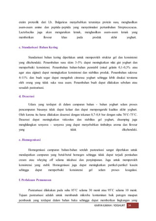 KARYA ILMIAH : YOGHURT 34
enzim proteolik dari Lb. Bulgaricus menyebabkan terurainya protein susu, menghasilkan
asam-asam amino dan peptida–peptida yang menyetimulasi pertumbuhan Streptococucus.
Lactobacilus juga akan menguraikan lemak, menghasilkan asam-asam lemak yang
memberikan flovour khas pada produk akhir yoghurt.
c. Standarisasi Bahan Kering
Standarisasi bahan kering diperlukan untuk memperoleh struktur gel dan konsistensi
yang dikehendaki. Penambahan susu skim 3-5% dapat meningkatkan nilai gizi yoghurt dan
memperbaiki konsistensi. Penambahan bahan-bahan penstabil (misal gelatin 0,1-0,3% atau
agar atau alginat) dapat meningkatkan konsistensi dan stabilitas produk. Penambahan sukrosa
4-11% dan buah segar dapat mengubah citrarasa yoghurt sehingga lebih disukai terutama
oleh orang yang tidak suka rasa asam. Penambahan buah dapat dilakukan sebelum atau
sesudah pasteurisasi.
d. Deaerasi
Udara yang terdapat di dalam campuran bahan - bahan yoghurt selam proses
pencampuran biasanya tidak dapat keluar dan dapat mempengaruhi kualitas akhir yoghurt.
Oleh karena itu harus dilakukan deaerasi dengan tekanan 0,7-0,8 bar dengan suhu 70˚C-75˚C.
Deaerasi dapat meningkatkan viskositas dan stabilitas gel yoghurt, disamping juga
menghilangkan senyawa - senyawa yang dapat menyebabkan timbulnya aroma dan flovour
yang tidak dikehendaki.
e. Homogenisasi
Homogenisasi campuran bahan-bahan setelah pasteurisasi sangat diperlukan untuk
mendapatkan campuran yang betul-betul homogen sehingga tidak dapat terjadi pemisahan
cream atau wheying off selama inkubasi dan penyimpanan. Juga untuk memperoleh
konsistensi yang stabil. Homogenisasi juga dapat meningkatkan partikel-partikel kasein
sehingga dapat memperbaiki konsistensi gel selam proses koagulasi.
f. Perlakuan Pemanasan
Pasteurisasi dilakukan pada suhu 85˚C selama 30 menit atau 95˚C selama 10 menit.
Tujuan pasteurisasi adalah untuk membunuh mikroba kontaminan baik patogen maupun
pembusuk yang terdapat dalam bahan baku sehingga dapat memberikan lingkungan yang
 