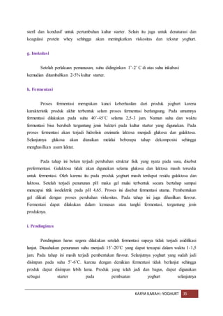 KARYA ILMIAH : YOGHURT 35
steril dan kondusif untuk pertumbuhan kultur starter. Selain itu juga untuk denaturasi dan
koagulasi protein whey sehingga akan meningkatkan viskositas dan tekstur yoghurt.
g. Inokulasi
Setelah perlakuan pemanasan, suhu didinginkan 1˚-2˚ C di atas suhu inkubasi
kemudian ditambahkan 2-5% kultur starter.
h. Fermentasi
Proses fermentasi merupakan kunci keberhasilan dari produk yoghurt karena
karakteristik produk akhir terbentuk selam proses fermentasi berlangsung. Pada umumnya
fermentasi dilakukan pada suhu 40˚-45˚C selama 2,5-3 jam. Namun suhu dan waktu
fermentasi bisa berubah tergantung jenis bakteri pada kultur starter yang digunakan. Pada
proses fermentasi akan terjadi hidrolisis enzimatis laktosa menjadi glukosa dan galaktosa.
Selanjutnya glukosa akan diuraikan melalui beberapa tahap dekomposisi sehingga
menghasilkan asam laktat.
Pada tahap ini belum terjadi perubahan struktur fisik yang nyata pada susu, disebut
prefermentasi. Galaktosa tidak akan digunakan selama glukosa dan laktosa masih tersedia
untuk fermentasi. Oleh karena itu pada produk yoghurt masih terdapat residu galaktosa dan
laktosa. Setelah terjadi penurunan pH maka gel mulai terbentuk secara bertahap sampai
mencapai titik isoelektrik pada pH 4,65. Proses ini disebut fermentasi utama. Pembentukan
gel diikuti dengan proses perubahan viskositas. Pada tahap ini juga dihasilkan flavour.
Fermentasi dapat dilakukan dalam kemasan atau tangki fermentasi, tergantung jenis
produknya.
i. Pendinginan
Pendinginan harus segera dilakukan setelah fermentasi supaya tidak terjadi asidifikasi
lanjut. Diusahakan penurunan suhu menjadi 15˚-20˚C yang dapat tercapai dalam waktu 1-1,5
jam. Pada tahap ini masih terjadi pembentukan flavour. Selanjutnya yoghurt yang sudah jadi
disimpan pada suhu 5˚-6˚C. karena dengan demikian fermentasi tidak berlanjut sehingga
produk dapat disimpan lebih lama. Produk yang telah jadi dan bagus, dapat digunakan
sebagai starter pada pembuatan yoghurt selanjutnya
 