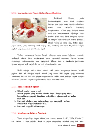 KARYA ILMIAH : YOGHURT 37
2.12. Yoghurt untuk Penderita Intoleransi Laktosa
Intoleransi laktosa yaitu
ketidakmampuan tubuh untuk mencerna
laktosa, gula yang paling banyak terkandung
dalam susu. Sewaktu seseorang
mengkonsumsi laktosa yang terdapat dalam
susu dan produk-produk sejenisnya maka
bakteri dalam usus besar mengubah laktosa
itu menjadi asam laktat dan karbon dioksida.
Dalam waktu 30 menit saja, timbul gejala-
gejala umum, yang mencakup mual, kejang otot, kembung, dan diare. Bagaimana dengan
yoghurt yang merupakan produk susu juga?
Yoghurt mengandung laktosa hampir sebanyak susu, namun beberapa penderita
intoleransi laktosa dapat mencernanya tanpa mengalami gangguan. Karena yoghurt
mengandung mikroorganisme yang mensintesis laktase, dan ini membantu pencernaan
laktosa. Yoghurt lebih mudah dicerna oleh tubuh dibanding susu.
Meski rasanya sedikit asam, namun Anda dapat memperoleh manfaat melalui
yoghurt. Saat ini, terdapat banyak produk yang dibuat dari yoghurt yang menambah
kenikmatan dan cita rasa dari yoghurt seperti frozen yoghurt serta berbagai yoghurt dengan
rasa buah. Konsumsi yoghurt dapat membuat tubuh Anda lebih sehat.
2.13. Tips Memilih Yoghurt
1. Pilihlah yoghurt yang kental
2. Pilihlah yoghurt yang disimpat di suhu dingin. Jangan yang diluar,
karena biasanya sudah disterilkan lagi sehingga mikroorganisme sudah
tidak ada.
3. Dicermati labelnya yang plain yoghurt, atau yang drink yoghurt.
Disesuaikan dengan kebutuhan kita.
4. Dicermati tanggal kadaluarsanya.
2.14. Kandungan didalam Yoghurt
Yogurt mengandung banyak mineral dan kalsium, Vitamin B (B2, B12), Vitamin D,
dan Vitamin E, serta protein. Selain itu yogurt mengandung probiotik yang baik untuk
 