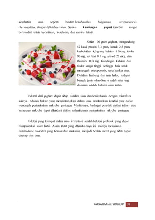 KARYA ILMIAH : YOGHURT 38
kesehatan usus seperti bakteri lactobacillus bulgaricus, streptococcus
thermophilus, ataupun bifidobacterium. Semua kandungan yogurt tersebut sangat
bermanfaat untuk kecantikan, kesehatan, dan stamina tubuh.
Setiap 100 gram yoghurt, mengandung
52 kkal, protein 3,3 gram, lamak 2,5 gram,
karbohidrat 4,0 gram, kalsium 120 mg, fosfor
90 mg, zat besi 0,1 mg, retinol 22 mcg, dan
thiamine 0,04 mg. Kandungan kalsium dan
fosfor sangat tinggi, sehingga baik untuk
mencegah osteoporosis, serta kanker usus.
Didalam lambung dan usus halus, terdapat
banyak jenis mikrofloram salah satu yang
dominan adalah bakteri asam laktat.
Bakteri dari yoghurt dapat hidup didalam usus dan bersimbiosis dengan mikroflora
lainnya. Adanya bakteri yang menguntungkan dalam usus, memberikan kondisi yang dapat
mencegah pertumbuhan mikroba pantogen. Manfaatnya, berbagai penyakit akibat infeksi atau
keracunan mikroba dapat dihindari akibat terhambatnya pertumbuhan mikroba pantogen.
Bakteri yang terdapat dalam susu fermentasi adalah bakteri probiotik yang dapat
memproduksi asam laktat. Asam laktat yang dihasilkannya ini, mampu melakukan
metabolisme kolestrol yang berasal dari makanan, menjadi bentuk sterol yang tidak dapat
diserap oleh usus.
 