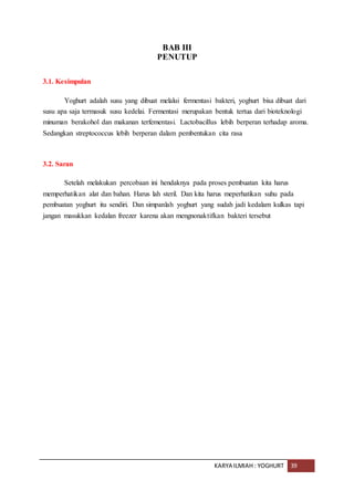 KARYA ILMIAH : YOGHURT 39
BAB III
PENUTUP
3.1. Kesimpulan
Yoghurt adalah susu yang dibuat melalui fermentasi bakteri, yoghurt bisa dibuat dari
susu apa saja termasuk susu kedelai. Fermentasi merupakan bentuk tertua dari bioteknologi
minuman berakohol dan makanan terfementasi. Lactobacillus lebih berperan terhadap aroma.
Sedangkan streptococcus lebih berperan dalam pembentukan cita rasa
3.2. Saran
Setelah melakukan percobaan ini hendaknya pada proses pembuatan kita harus
memperhatikan alat dan bahan. Harus lah steril. Dan kita harus meperhatikan suhu pada
pembuatan yoghurt itu sendiri. Dan simpanlah yoghurt yang sudah jadi kedalam kulkas tapi
jangan masukkan kedalan freezer karena akan mengnonaktifkan bakteri tersebut
 