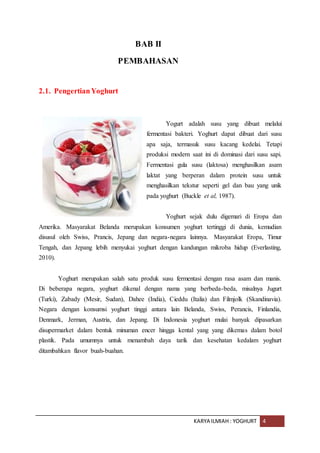 KARYA ILMIAH : YOGHURT 4
BAB II
PEMBAHASAN
2.1. PengertianYoghurt
Yogurt adalah susu yang dibuat melalui
fermentasi bakteri. Yoghurt dapat dibuat dari susu
apa saja, termasuk susu kacang kedelai. Tetapi
produksi modern saat ini di dominasi dari susu sapi.
Fermentasi gula susu (laktosa) menghasilkan asam
laktat yang berperan dalam protein susu untuk
menghasilkan tekstur seperti gel dan bau yang unik
pada yoghurt (Buckle et al, 1987).
Yoghurt sejak dulu digemari di Eropa dan
Amerika. Masyarakat Belanda merupakan konsumen yoghurt tertinggi di dunia, kemudian
disusul oleh Swiss, Prancis, Jepang dan negara-negara lainnya. Masyarakat Eropa, Timur
Tengah, dan Jepang lebih menyukai yoghurt dengan kandungan mikroba hidup (Everlasting,
2010).
Yoghurt merupakan salah satu produk susu fermentasi dengan rasa asam dan manis.
Di beberapa negara, yoghurt dikenal dengan nama yang berbeda-beda, misalnya Jugurt
(Turki), Zabady (Mesir, Sudan), Dahee (India), Cieddu (Italia) dan Filmjolk (Skandinavia).
Negara dengan konsumsi yoghurt tinggi antara lain Belanda, Swiss, Perancis, Finlandia,
Denmark, Jerman, Austria, dan Jepang. Di Indonesia yoghurt mulai banyak dipasarkan
disupermarket dalam bentuk minuman encer hingga kental yang yang dikemas dalam botol
plastik. Pada umumnya untuk menambah daya tarik dan kesehatan kedalam yoghurt
ditambahkan flavor buah-buahan.
 