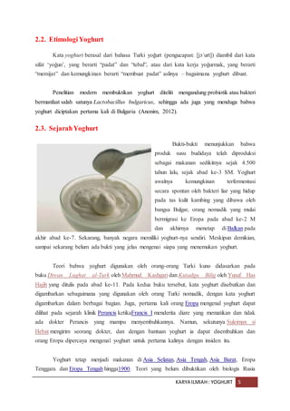 KARYA ILMIAH : YOGHURT 5
2.2. EtimologiYoghurt
Kata yoghurt berasal dari bahasa Turki yoğurt (pengucapan: [jɔˈurt]) diambil dari kata
sifat ‘yoğun’, yang berarti “padat” dan “tebal”, atau dari kata kerja yoğurmak, yang berarti
“memijat” dan kemungkinan berarti “membuat padat” aslinya – bagaimana yoghurt dibuat.
Penelitian modern membuktikan yoghurt diteliti mengandung probiotik atau bakteri
bermanfaat salah satunya Lactobacillus bulgaricus, sehingga ada juga yang menduga bahwa
yoghurt diciptakan pertama kali di Bulgaria (Anonim, 2012).
2.3. SejarahYoghurt
Bukti-bukti menunjukkan bahwa
produk susu budidaya telah diproduksi
sebagai makanan sedikitnya sejak 4.500
tahun lalu, sejak abad ke-3 SM. Yoghurt
awalnya kemungkinan terfermentasi
secara spontan oleh bakteri liar yang hidup
pada tas kulit kambing yang dibawa oleh
bangsa Bulgar, orang nomadik yang mulai
bermigrasi ke Eropa pada abad ke-2 M
dan akhirnya menetap di Balkan pada
akhir abad ke-7. Sekarang, banyak negara memiliki yoghurt-nya sendiri. Meskipun demikian,
sampai sekarang belum ada bukti yang jelas mengenai siapa yang menemukan yoghurt.
Teori bahwa yoghurt digunakan oleh orang-orang Turki kuno didasarkan pada
buku Diwan Lughat al-Turk oleh Mahmud Kashgari dan Kutadgu Bilig oleh Yusuf Has
Hajib yang ditulis pada abad ke-11. Pada kedua buku tersebut, kata yoghurt disebutkan dan
digambarkan sebagaimana yang digunakan oleh orang Turki nomadik, dengan kata yoghurt
digambarkan dalam berbagai bagian. Juga, pertama kali orang Eropa mengenal yoghurt dapat
dilihat pada sejarah klinik Perancis ketikaFrancis I menderita diare yang mematikan dan tidak
ada dokter Perancis yang mampu menyembuhkannya. Namun, sekutunya Suleiman si
Hebat mengirim seorang dokter, dan dengan bantuan yoghurt ia dapat disembuhkan dan
orang Eropa dipercaya mengenal yoghurt untuk pertama kalinya dengan insiden itu.
Yoghurt tetap menjadi makanan di Asia Selatan, Asia Tengah, Asia Barat, Eropa
Tenggara dan Eropa Tengah hingga1900. Teori yang belum dibuktikan oleh biologis Rusia
 