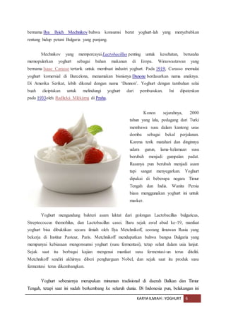 KARYA ILMIAH : YOGHURT 6
bernama Ilya Ilyich Mechnikov bahwa konsumsi berat yoghurt-lah yang menyebabkan
rentang hidup petani Bulgaria yang panjang.
Mechnikov yang mempercayai Lactobacillus penting untuk kesehatan, berusaha
memopulerkan yoghurt sebagai bahan makanan di Eropa. Wiraswastawan yang
bernama Isaac Carasso tertarik untuk membuat industri yoghurt. Pada 1919, Carasso memulai
yoghurt komersial di Barcelona, menamakan bisnisnya Danone berdasarkan nama anaknya.
Di Amerika Serikat, lebih dikenal dengan nama ‘Dannon’. Yoghurt dengan tambahan selai
buah diciptakan untuk melindungi yoghurt dari pembusukan. Ini dipatenkan
pada 1933oleh Radlická Mlékárna di Praha.
Konon sejarahnya, 2000
tahun yang lalu, pedagang dari Turki
membawa susu dalam kantong usus
domba sebagai bekal perjalanan.
Karena terik matahari dan dinginnya
udara gurun, lama-kelamaan susu
berubah menjadi gumpalan padat.
Rasanya pun berubah menjadi asam
tapi sangat menyegarkan. Yoghurt
dipakai di beberapa negara Timur
Tengah dan India. Wanita Persia
biasa menggunakan yoghurt ini untuk
masker.
Yoghurt mengandung bakteri asam laktat dari golongan Lactobacillus bulgaricus,
Streptococcus themohilus, dan Lactobacillus casei. Baru sejak awal abad ke-19, manfaat
yoghurt bisa dibuktikan secara ilmiah oleh Ilya Metchnikoff, seorang ilmuwan Rusia yang
bekerja di Institur Pasteur, Paris. Metchnikoff mendapatkan bahwa bangsa Bulgaria yang
mempunyai kebiasaan mengonsumsi yoghurt (susu fermentasi), tetap sehat dalam usia lanjut.
Sejak saat itu berbagai kajian mengenai manfaat susu fermentasi-un terus diteliti.
Metchnikoff sendiri akhirnya diberi penghargaan Nobel, dan sejak saat itu produk susu
fermentasi terus dikembangkan.
Yoghurt sebenarnya merupakan minuman tradisional di daerah Balkan dan Timur
Tengah, tetapi saat ini sudah berkembang ke seluruh dunia. Di Indonesia pun, belakangan ini
 