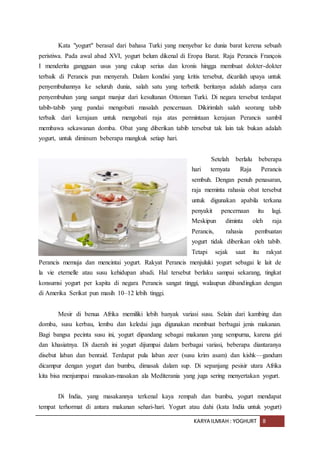 KARYA ILMIAH : YOGHURT 8
Kata "yogurt" berasal dari bahasa Turki yang menyebar ke dunia barat kerena sebuah
peristiwa. Pada awal abad XVI, yogurt belum dikenal di Eropa Barat. Raja Perancis François
I menderita gangguan usus yang cukup serius dan kronis hingga membuat dokter-dokter
terbaik di Perancis pun menyerah. Dalam kondisi yang kritis tersebut, dicarilah upaya untuk
penyembuhannya ke seluruh dunia, salah satu yang terbetik beritanya adalah adanya cara
penyembuhan yang sangat manjur dari kesultanan Ottoman Turki. Di negara tersebut terdapat
tabib-tabib yang pandai mengobati masalah pencernaan. Dikirimlah salah seorang tabib
terbaik dari kerajaan untuk mengobati raja atas permintaan kerajaan Perancis sambil
membawa sekawanan domba. Obat yang diberikan tabib tersebut tak lain tak bukan adalah
yogurt, untuk diminum beberapa mangkuk setiap hari.
Setelah berlalu beberapa
hari ternyata Raja Perancis
sembuh. Dengan penuh penasaran,
raja meminta rahasia obat tersebut
untuk digunakan apabila terkana
penyakit pencernaan itu lagi.
Meskipun diminta oleh raja
Perancis, rahasia pembuatan
yogurt tidak diberikan oleh tabib.
Tetapi sejak saat itu rakyat
Perancis memuja dan mencintai yogurt. Rakyat Perancis menjuluki yogurt sebagai le lait de
la vie eternelle atau susu kehidupan abadi. Hal tersebut berlaku sampai sekarang, tingkat
konsumsi yogurt per kapita di negara Perancis sangat tinggi, walaupun dibandingkan dengan
di Amerika Serikat pun masih 10–12 lebih tinggi.
Mesir di benua Afrika memiliki lebih banyak variasi susu. Selain dari kambing dan
domba, susu kerbau, lembu dan keledai juga digunakan membuat berbagai jenis makanan.
Bagi bangsa pecinta susu ini, yogurt dipandang sebagai makanan yang sempurna, karena gizi
dan khasiatnya. Di daerah ini yogurt dijumpai dalam berbagai variasi, beberapa diantaranya
disebut laban dan benraid. Terdapat pula laban zeer (susu krim asam) dan kishk—gandum
dicampur dengan yogurt dan bumbu, dimasak dalam sup. Di sepanjang pesisir utara Afrika
kita bisa menjumpai masakan-masakan ala Mediterania yang juga sering menyertakan yogurt.
Di India, yang masakannya terkenal kaya rempah dan bumbu, yogurt mendapat
tempat terhormat di antara makanan sehari-hari. Yogurt atau dahi (kata India untuk yogurt)
 