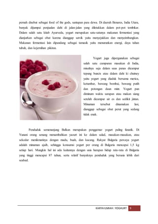 KARYA ILMIAH : YOGHURT 9
pernah disebut sebagai food of the gods, santapan para dewa. Di daerah Benares, India Utara,
banyak dijumpai penjualan dahi di jalan-jalan yang diletakkan dalam pot-pot tembikar.
Dalam salah satu kitab Ayurveda, yogurt merupakan satu-satunya makanan fermentasi yang
dianjurkan sebagai obat karena dianggap satvik yaitu menyejukkan dan menyeimbangkan.
Makanan fermentasi lain dipandang sebagai tamasik yaitu menurunkan energi, daya tahan
tubuh, dan kejernihan pikiran.
Yogurt juga dipergunakan sebagai
salah satu campuran masakan di India,
misalnya saja dalam saus panas dicampur
tepung buncis atau dalam dahi ki chutney
yaitu yogurt yang diaduk bersama merica,
ketumbar, bawang bombai, bawang putih
dan potongan daun mint. Yogurt pun
diminum waktu sarapan atau makan siang
setelah dicampur air es dan sedikit jintan.
Minuman tersebut dinamakan lasi,
dianggap sebagai obat perut yang sedang
tidak enak.
Penduduk semenanjung Balkan merupakan penggemar yogurt paling fanatik. Di
Yunani orang senang menambahkan yaourt ini ke dalam salad, masakan-masakan, atau
sekedar menikmatinya dengan madu, buah, dan kacang. Rakyat Bulgaria percaya yogurt
adalah minuman ajaib, sehingga konsumsi yogurt per orang di Bulgaria mencapai 1,5 kg
setiap hari. Mungkin hal ini ada kaitannya dengan usia harapan hidup rata-rata di Bulgaria
yang tinggi mencapai 87 tahun, serta relatif banyaknya penduduk yang berusia lebih dari
seabad.
 