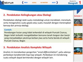 JUDUL ISI MATERIPREV NEXT
Mengkaji Ilmu
Geografi 1
Semester 1
Bab II
Bab III
Bab I
2. Pendekatan Kelingkungan atau Ekologi
Pendekatan ekologi ialah suatu metodologi untuk mendekati, menelaah,
serta menganalisis suatu gejala atau suatu masalah dengan menerapkan
konsep dan prinsip ekologi.
Contoh:
Penebangan hutan yang tidak terkendali di wilayah Puncak Cisarua,
Bogor telah terbukti mengakibatkan bencana tanah longsor dan banjir
yang menyebabkan jatuhnya korban jiwa serta harta benda di wilayah
Puncak Cisarua, Bogor.
3. Pendekatan Analisis Kompleks Wilayah
Analisis ini menekankan pengertian ”areal differentiation”, yaitu adanya
perbedaan karakteristik tiap-tiap wilayah. Perbedaan ini mendorong
suatu wilayah dapat berinteraksi dengan wilayah lain.
 