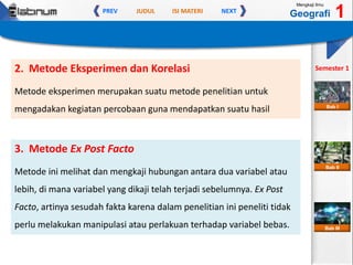 JUDUL ISI MATERIPREV NEXT
Mengkaji Ilmu
Geografi 1
Semester 1
Bab II
Bab III
Bab I
2. Metode Eksperimen dan Korelasi
Metode eksperimen merupakan suatu metode penelitian untuk
mengadakan kegiatan percobaan guna mendapatkan suatu hasil
3. Metode Ex Post Facto
Metode ini melihat dan mengkaji hubungan antara dua variabel atau
lebih, di mana variabel yang dikaji telah terjadi sebelumnya. Ex Post
Facto, artinya sesudah fakta karena dalam penelitian ini peneliti tidak
perlu melakukan manipulasi atau perlakuan terhadap variabel bebas.
 