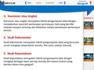 JUDUL ISI MATERIPREV NEXT
Mengkaji Ilmu
Geografi 1
Semester 1
Bab II
Bab III
Bab I
Kuesioner atau angket merupakan teknik pengumpulan data dengan
menyebarkan sejumlah pertanyaan-pertanyaan, baik yang bersifat
terbuka maupun tertutup dan dilakukan melalui pertanyaan-pertanyaan
tertulis.
3. Kuesioner atau Angket
Studi dokumenter merupakan teknik pengumpulan data yang berusaha
untuk mengkaji setiap bahan tertulis, film serta catatan (record).
4. Studi Dokumenter
Studi kepustakaan merupakan teknik pengumpulan data dengan
mengkaji berbagai teori, prinsip, konsep dan hukum-hukum yang
berlaku dalam ilmu geografi.
5. Studi Kepustakaan
 