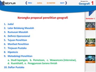 JUDUL ISI MATERIPREV NEXT
Mengkaji Ilmu
Geografi 1
Semester 1
Bab II
Bab III
Bab I
Kerangka proposal penelitian geografi
1. Judul
2. Latar Belakang Masalah
3. Rumusan Masalah
4. Definisi Operasional
5. Tujuan Penelitian
6. Manfaat Penelitian
7. Tinjauan Pustaka
8. Hipotesis
9. Metodologi Penelitian
a. Studi lapangan, b. Pemetaan, c. Wawancara (Interview),
d. Kuantitatif, e. Penggunaan Sarana Ilmiah
10. Daftar Pustaka
 