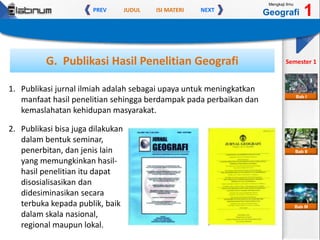 JUDUL ISI MATERIPREV NEXT
Mengkaji Ilmu
Geografi 1
Semester 1
Bab II
Bab III
Bab I
G. Publikasi Hasil Penelitian Geografi
1. Publikasi jurnal ilmiah adalah sebagai upaya untuk meningkatkan
manfaat hasil penelitian sehingga berdampak pada perbaikan dan
kemaslahatan kehidupan masyarakat.
2. Publikasi bisa juga dilakukan
dalam bentuk seminar,
penerbitan, dan jenis lain
yang memungkinkan hasil-
hasil penelitian itu dapat
disosialisasikan dan
didesiminasikan secara
terbuka kepada publik, baik
dalam skala nasional,
regional maupun lokal.
 
