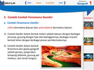 JUDUL ISI MATERIPREV NEXT
Mengkaji Ilmu
Geografi 1
Semester 1
Bab II
Bab III
Bab I
a. Contoh Fenomena Litosfer
Lithos bermakna batuan dan spher/sphera bermakna lapisan.
2. Contoh-Contoh Fenomena Geosfer
1) Contoh litosfer dalam bentuk materi adalah batuan dengan berbagai
jenisnya, gunung dengan tipe dan ketinggiannya, berbagai macam
bentuk lahan dengan berbagai proses pembentukannya.
2) Contoh litosfer dalam bentuk
fenomena dan gejala geografi
adalah gempa, pergerakan
lempeng tektonik, gunung api
meletus, dan tanah longsor.
 