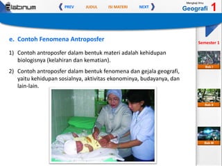 JUDUL ISI MATERIPREV NEXT
Mengkaji Ilmu
Geografi 1
Semester 1
Bab II
Bab III
Bab I
e. Contoh Fenomena Antroposfer
1) Contoh antroposfer dalam bentuk materi adalah kehidupan
biologisnya (kelahiran dan kematian).
2) Contoh antroposfer dalam bentuk fenomena dan gejala geografi,
yaitu kehidupan sosialnya, aktivitas ekonominya, budayanya, dan
lain-lain.
 
