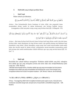B. Dalil-dalil yang terdapat perilaku Ihsan
1. Dalil Naqli
Dalam sebuah ayat dikatakan,

Artinya : Dan belanjakanlah (harta bendamu) di jalan Allah, dan janganlah kamu
menjatuhkan dirimu sendiri ke dalam kebinasaan, dan berbuat baiklah, karena
sesungguhnya Allah menyukai orang-orang yang berbuat baik.(QS. Al-Baqarah: 195)
‫إ‬

ِ ◌
Artinya : Jika kamu berbuat baik (berarti) kamu berbuat baik bagi dirimu sendiri dan jika kamu
berbuat jahat, maka (kejahatan) itu bagi dirimu sendiri, dan apabila datang saat hukuman bagi
(kejahatan) yang kedua, (Kami datangkan orang-orang lain) untuk menyuramkan muka-muka
kamu dan mereka masuk ke dalam mesjid, sebagaimana musuh-musuhmu memasukinya pada
kali pertama dan untuk membinasakan sehabis-habisnya apa saja yang mereka kuasai.(QS. Al-
Isra’: 7)
2. Dalil Aqli
Rasulullah Saw sebuah haditnya menegaskan: “Kebaikan adalah akhlak yang baik, sedangkan
dosa adalah apa saja yang meragukan jiwamu dan kamu tidak suka memperlihatkannya pada
orang lain.” (HR. Muslim)
“Mintalah fatwa kepada hatimu. Kebaikan adalah apa saja yang menenangkan hati dan jiwamu.
Sedangkan dosa adalah apa yang menyebabkan hati bimbang dan cemas meski banyak orang
mengatakan bahwa hal tersebut merupakan kebaikan.” (HR. Ahmad, Thabrani, dan Al Baihaqi).
َ ‫ﺔ‬َ‫ْﺤ‬‫ﺑ‬‫ﱠ‬ ‫اﻟﺬ‬ْ ‫ُﻮ‬‫ﻨ‬ِ‫ﺴ‬ ْ ‫َﺣ‬‫ﺎ‬َ ‫ﻓ‬ْ ‫ُﻢ‬‫ﺘ‬ْ ‫َﺤ‬‫ﺑ‬َ ‫ذ‬‫َا‬ ‫ِذ‬‫ا‬َ‫و‬َ ‫َﺔ‬‫ْﻠ‬‫ﺘ‬َ‫ﻘ‬ْ ‫اﻟ‬ْ‫ُﻮ‬‫ﻨ‬ِ‫ﺴ‬ ْ ‫َﺣ‬‫ﺎ‬َ ‫ﻓ‬ْ ‫ُﻢ‬‫ﺘ‬ْ ‫َﻠ‬‫ﺘ‬َ ‫ﻗ‬‫َا‬ ‫ِذ‬‫ﺎ‬َ ‫ﻓ‬, ٍ‫ء‬ْ ‫َﻲ‬‫ﺷ‬‫ﱢ‬ ‫ُﻞ‬‫ﻛ‬‫َﻰ‬‫َﻠ‬‫ﻋ‬ َ‫َﺎن‬‫ﺴ‬ ْ ‫ﺣ‬ ِ ‫ْﻻ‬‫ا‬ُ ‫ُﻢ‬‫ﻜ‬ْ‫ﯿ‬َ‫َﻠ‬‫ﻋ‬َ ‫َﺐ‬‫ﺘ‬َ‫ﻛ‬َ‫ﷲ‬‫ﱠ‬‫ِن‬‫ا‬
Artinya : “Sesungguhnya Allah telah mewajibkan kebaikan pada segala sesuatu, maka jika kamu
membunuh, bunuhlah dengan baik, dan jika kamu menyembelih, sembelihlah dengan baik…” (HR.
Muslim)
 