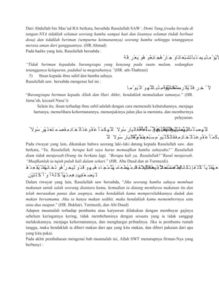 Dari Abdullah bin Mas’ud RA berkata, bersabda Rasulullah SAW : Demi Yang jiwaku berada di
tangan-NYA tidaklah selamat seorang hamba sampai hati dan lisannya selamat (tidak berbuat
dosa) dan tidaklah beriman (sempurna keimanannya) seorang hamba sehingga tetangganya
merasa aman dari gangguannya. (HR.Ahmad)
Pada hadits yang lain, Rasulullah bersabda :
ُ‫ﮫ‬ُ‫ﻓ‬ِ ‫ْﺮ‬‫ﻌ‬َ‫ﯾ‬َ ‫ُﻮ‬‫ھ‬َ ‫ٌﻮ‬‫ﻌ‬ِ‫ﺋ‬‫ﺎ‬َ‫ُﺠ‬‫ھ‬ُ‫ر‬‫ﺎ‬َ‫ﺟ‬َ ‫ًﺎو‬‫َﺎﻧ‬‫ﻌ‬ْ‫ﺒ‬َ‫ﺸ‬َ‫ﺗ‬َ‫ْﺒﺎ‬‫ﻨ‬َ ‫ِﯿﻤ‬ ‫ُﺒ‬‫ِﻨ‬‫ﻣ‬ْ‫ُﺆ‬‫ﯾ‬َ‫ﻻ‬
“Tidak beriman kepadaku barangsiapa yang kenyang pada suatu malam, sedangkan
tetangganya kelaparan, padahal ia megetahuinya.”(HR. ath-Thabrani)
5) Ihsan kepada ibnu sabil dan hamba sahaya.
Rasulullah saw. bersabda mengenai hal ini :
‫ِﺎ‬‫ﻣ‬ْ‫َﻮ‬‫ﯿ‬ْ ‫اﻟ‬َ ‫ِﻮ‬‫ﱠﮭ‬ ‫ِﺎﻟﻠ‬ ‫ُﺒ‬‫ِﻨ‬‫ﻣ‬ْ‫ُﺆ‬‫ﯿ‬َ‫ﻧ‬‫َﺎ‬‫ﻜ‬ْ‫ﻨ‬َ ‫ﻣ‬ُ‫ﮫ‬َ‫ﻔ‬ْ‫ﯿ‬َ‫ْﻀ‬‫ِﻣ‬ ‫ْﺮ‬ ‫ُﻜ‬‫ﯿ‬ْ ‫َﻠ‬‫ﻓ‬ِ ‫ﺮ‬ِ‫ﺧ‬ ْ ‫ﻵ‬
“Barangsiapa beriman kepada Allah dan Hari Akhir, hendaklah memuliakan tamunya.” (HR.
Jama’ah, kecuali Nasa’i)
Selain itu, ihsan terhadap ibnu sabil adalah dengan cara memenuhi kebutuhannya, menjaga
hartanya, memelihara kehormatannya, menunjukinya jalan jika ia meminta, dan memberinya
pelayanan.
ُ ‫ُﻮﻻ‬‫ﺳ‬َ‫ُﺮ‬‫ﮭ‬ْ‫َﻨ‬‫ﻌ‬َ‫ﺘ‬َ ‫ﻤ‬َ‫َﺼ‬‫ﻔ‬ِ‫ِﻣ‬‫د‬‫ﺎ‬َ‫ْﺨ‬ ‫ْﺎﻟ‬‫َﻨ‬‫ﻋ‬‫ُﻮ‬‫ْﻔ‬‫َﻋ‬ ‫ْﺄ‬‫َﻤ‬‫ﻜ‬ِ‫ﱠﮭ‬ ‫ﻟﻠ‬ َ ‫ُﻮﻻ‬‫ﺳ‬َ‫َﺎر‬‫ﯿ‬َ‫َﺎﻟ‬‫ﻘ‬َ‫ﻔ‬َ ‫ﱠﻤ‬ ‫َﻠ‬‫ﺳ‬َ ‫ِﻮ‬‫ْﮭ‬‫ﯿ‬َ‫َﻠ‬‫ﻌ‬ُ‫ﮭ‬‫ﱠ‬ ‫ﺎﻟﻠ‬ ‫ﱠ‬ ‫ﻠ‬َ‫ﱢﺼ‬‫ﯿ‬ِ ‫ﺒ‬‫ﱠ‬‫ﺎﻟﻨ‬ َ‫ﻟ‬ِ ٌ ‫ُﻺ‬‫ﺟ‬َ‫َر‬‫ﺎء‬َ‫ﺟ‬‫ﱠ‬ ‫َﻠ‬‫ﺳ‬َ ‫ِﻮ‬‫ْﮭ‬‫ﯿ‬َ‫َﻠ‬‫ﻌ‬ُ‫ﮭ‬‫ﱠ‬ ‫ﺎﻟﻠ‬ ‫ﱠ‬ ‫ﻠ‬َ‫ِﺼ‬‫ﱠﮭ‬ ‫ﻟﻠ‬
‫ﱠ‬ ‫ﻟﻠ‬ َ ‫ُﻮﻻ‬‫ﺳ‬َ‫َﺎر‬‫ﯿ‬َ‫َﺎﻟ‬‫ﻘ‬‫ﱠ‬‫ُﻤ‬ ‫ﺜ‬َ ‫ﻣ‬ً‫ﱠة‬‫ﺮ‬َ ‫َﻤ‬‫ﻨ‬‫ِﯿ‬‫ْﻌ‬‫ﺒ‬َ‫ﺴ‬ٍ‫ﻣ‬ْ‫َﻮ‬‫ﯿ‬‫ﱠ‬ ‫ُﻠ‬‫َﻜ‬‫َﺎﻟ‬‫ﻘ‬َ‫ﻔ‬ِ‫ِﻣ‬‫د‬‫ﺎ‬َ‫ْﺨ‬ ‫ْﺎﻟ‬‫َﻨ‬‫ﻋ‬‫ُﻮ‬‫ْﻔ‬‫َﻋ‬ ‫ْﺄ‬‫َﻤ‬‫ﻜ‬ِ‫ﮭ‬
Pada riwayat yang lain, dikatakan bahwa seorang laki-laki datang kepada Rasulullah saw. dan
berkata, “Ya, Rasulullah, berapa kali saya harus memaafkan hamba sahayaku?” Rasulullah
diam tidak menjawab.Orang itu berkata lagi, “Berapa kali ya, Rasulullah?”Rasul menjawab,
“Maafkanlah ia tujuh puluh kali dalam sehari.” (HR. Abu Daud dan at-Turmuzdi).
ُ‫ھ‬ْ‫ﺪ‬ِ‫ْﻌ‬ ‫ُﻘ‬‫ﯿ‬ْ ‫َﻠ‬‫ﻔ‬ُ‫ﮭ‬َ‫ﻧ‬‫ﺎ‬َ‫ُﺧ‬‫د‬َ‫ُﻮ‬‫ھ‬‫ﱠ‬‫ﺮ‬َ‫َﺤ‬‫ﯿ‬ِ‫ﻟ‬َ ‫ْو‬‫ﺪ‬َ‫ﻗ‬َ ‫ِﻮ‬‫ِﮭ‬ ‫ُﺒ‬‫ھ‬َ‫ﺎء‬َ‫ﱠﺠ‬‫ُﻤ‬ ‫ُﺜ‬‫ﮭ‬َ ‫َﺎﻣ‬‫ﻌ‬َ‫ُﻄ‬‫ﮭ‬ُ‫ِﻣ‬‫د‬‫ﺎ‬َ‫ﺨ‬ْ‫ُﻤ‬‫ِﻛ‬‫ﺪ‬َ‫َﺣ‬ ِ ‫َﻸ‬‫ﻌ‬َ‫ﻨ‬َ‫َاﺻ‬‫ِذ‬ ‫إ‬َ‫ﻓ‬ ً ‫ِﯿﻼ‬‫ﻠ‬َ‫ﻗ‬‫ًﺎ‬‫ھ‬‫ُﻮ‬‫ﻔ‬ْ ‫َﺸ‬ ‫ُﻤ‬‫َﺎﻣ‬‫ﱠﻌ‬ ‫َﺎﻟﻄ‬‫ﻧ‬‫َﺎ‬‫ﻜ‬ْ‫ِﻧ‬ ‫َﺈ‬‫ﻔ‬ْ ‫ُﻠ‬‫ﻛ‬ْ ‫َﺄ‬‫ﯿ‬ْ ‫َﻠ‬‫ﻔ‬ُ‫ﮭ‬َ‫ﻌ‬َ
ِ ‫ْﻦ‬‫ﯿ‬َ‫ﺘ‬َ‫ﻠ‬ْ ‫ُﻛ‬ ‫أ‬ْ‫َو‬ ‫ًأ‬‫َﺔ‬‫ﻠ‬ْ ‫ُﻛ‬ ‫ُﺄ‬‫ﮭ‬ْ‫ِﻨ‬‫ِﻤ‬‫ھ‬ِ‫ﺪ‬َ‫ﯿ‬‫ِﯿ‬‫ﻔ‬ْ‫ﻌ‬َ‫َﻀ‬‫ﯿ‬ْ ‫ﻟ‬
Dalam riwayat yang lain, Rasulullah saw bersabda, “Jika seorang hamba sahaya membuat
makanan untuk salah seorang diantara kamu, kemudian ia datang membawa makanan itu dan
telah merasakan panas dan asapnya, maka hendaklah kamu mempersilahkannya duduk dan
makan bersamamu. Jika ia hanya makan sedikit, maka hendaklah kamu mememberinya satu
atau dua suapan.” (HR. Bukhari, Turmuzdi, dan Abi Daud)
Adapun muamalah terhadap pembantu atau karyawan dilakukan dengan membayar gajinya
sebelum keringatnya kering, tidak membebaninya dengan sesuatu yang ia tidak sanggup
melakukannya, menjaga kehormatannya, dan menghargai pribadinya. Jika ia pembantu rumah
tangga, maka hendaklah ia diberi makan dari apa yang kita makan, dan diberi pakaian dari apa
yang kita pakai.
Pada akhir pembahasan mengenai bab muamalah ini, Allah SWT menutupnya firman-Nya yang
berbunyi :
 