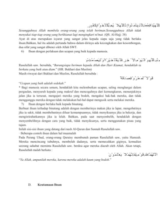 ٍ ‫ُﻮر‬‫َﻔ‬‫ﻜ‬ٍ‫ﻧ‬‫ﱠا‬‫ﻮ‬َ‫ﱠﺨ‬ ‫ُﻠ‬‫ﱡﻜ‬‫ﺒ‬ِ‫ُﺤ‬‫ﯾ‬ َ ‫َﻼ‬‫ﮭ‬‫ﱠ‬ ‫ﱠﺎﻟﻠ‬‫ِﻧ‬ ‫ُﻮاإ‬‫ﻨ‬َ ‫َﺂﻣ‬‫ﻨ‬‫ِﯾ‬‫ﺬ‬‫ﱠ‬ ‫ِﺎﻟ‬‫ﻨ‬َ‫ﻌ‬ُ‫ﻌ‬ِ‫ﻓ‬‫َا‬‫ﺪ‬ُ‫ﯿ‬َ‫ﮭ‬‫ﱠ‬ ‫ﱠﺎﻟﻠ‬
Sesungguhnya Allah membela orang-orang yang telah beriman.Sesungguhnya Allah tidak
menyukai tiap-tiap orang yang berkhianat lagi mengingkari ni'mat. (QS. Al-Hajj: 38)
Ayat di atas merupakan isyarat yang sangat jelas kepada siapa saja yang tidak berlaku
ihsan.Bahkan, hal itu adalah pertanda bahwa dalam dirinya ada kecongkakan dan kesombongan,
dua sifat yang sangat dibenci oleh Allah SWT.
6) Ihsan dengan perlakuan dan ucapan yang baik kepada manusia.
َ ‫م‬ْ ‫ُﺖ‬‫ﻤ‬ْ‫َﺼ‬‫ﯿ‬ِ‫ﻟ‬ْ‫َو‬‫ًاا‬‫ْﺮ‬‫ﯿ‬َ‫ْﺨ‬ ‫ُﻠ‬‫َﻘ‬‫ﯿ‬ْ ‫َﻠ‬‫ﻓ‬ِ ‫ﺮ‬ِ‫ﺧ‬ ْ ‫ِﺎﻵ‬‫ﻣ‬ْ‫َﻮ‬‫ﯿ‬ْ ‫اﻟ‬َ ‫ِﻮ‬‫ﱠﮭ‬ ‫ِﺎﻟﻠ‬ ‫ُﺒ‬‫ِﻨ‬‫ﻣ‬
Rasulullah saw. bersabda, “Barangsiapa beriman kepada Allah dan Hari Kiamat, hendaklah ia
berkata yang baik atau diam.” (HR. Bukhari dan Muslim)
Masih riwayat dari Bukhari dan Muslim, Rasulullah bersabda :
ٌ ‫َﺔ‬‫ﻗ‬َ‫ﺪ‬َ‫ِﺼ‬‫ﻓ‬ْ‫ُو‬‫ﺮ‬ْ‫ﻌ‬َ ‫ْﻟﻤ‬ ُ ‫ﻻ‬ْ‫َﻮ‬‫ﻗ‬
“Ucapan yang baik adalah sedekah.”
* Bagi manusia secara umum, hendaklah kita melembutkan ucapan, saling menghargai dalam
pergaulan, menyuruh kepada yang makruf dan mencegahnya dari kemungkaran, menunjukinya
jalan jika ia tersesat, mengajari mereka yang bodoh, mengakui hak-hak mereka, dan tidak
mengganggu mereka dengan tidak melakukan hal-hal dapat mengusik serta melukai mereka.
7) Ihsan dengan berlaku baik kepada binatang.
Berbuat ihsan terhadap binatang adalah dengan memberinya makan jika ia lapar, mengobatinya
jika ia sakit, tidak membebaninya diluar kemampuannya, tidak menyiksanya jika ia bekerja, dan
mengistirahatkannya jika ia lelah. Bahkan, pada saat menyembelih, hendaklah dengan
menyembelihnya dengan cara yang baik, tidak menyiksanya, serta menggunakan pisau yang
tajam.
Inilah sisi-sisi ihsan yang datang dari nash Al-Quran dan Sunnah Rasulullah saw.
· Beberapa contoh ihsan dalam hal muamalah
Pada Perang Uhud, orang-orang Quraisy membunuh paman Rasulullah saw, yaitu Hamzah.
Mereka mencincang tubuhnya, membelah dadanya, serta memecahkan giginya, kemudian
seorang sahabat meminta Rasulullah saw. berdoa agar mereka diazab oleh Allah. Akan tetapi,
Rasulullah malah berkata :
َ ‫ن‬ْ‫ُﻮ‬‫َﻤ‬‫ْﻠ‬‫ﻌ‬َ‫ﯾ‬ َ ‫ْﻼ‬‫ُﻤ‬‫ﮭ‬‫ﱠ‬‫ِﻧ‬‫ﺎ‬َ‫ﻔ‬ْ‫ﯿ‬ِ‫ﻣ‬ْ‫َﻮ‬‫ﻗ‬ِ‫ﺪ‬ْ‫ھ‬‫ﱠﺎ‬‫ُﻤ‬‫ﮭ‬‫ﱠﻠ‬ ‫َﻟ‬‫ا‬
“Ya Allah, ampunilah mereka, karena mereka adalah kaum yang bodoh.”
D. Keutamaan Ihsan
 