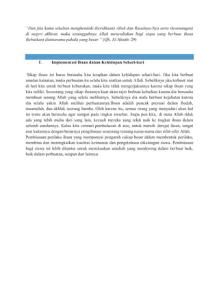 “Dan jika kamu sekalian menghendaki (keridhaan) Allah dan Rasulnya-Nya serta (kesenangan)
di negeri akhirat, maka sesungguhnya Allah menyediakan bagi siapa yang berbuat ihsan
(kebaikan) diantaramu pahala yang besar.” (QS. Al Ahzab: 29)
E. Implementasi Ihsan dalam Kehidupan Sehari-hari
Sikap ihsan ini harus berusaha kita terapkan dalam kehidupan sehari-hari. Jika kita berbuat
amalan kataatan, maka perbuatan itu selalu kita niatkan untuk Allah. Sebaliknya jika terbesit niat
di hati kita untuk berbuat keburukan, maka kita tidak mengerjakannya karena sikap ihsan yang
kita miliki. Seseorang yang sikap ihsannya kuat akan rajin berbuat kebaikan karena dia berusaha
membuat senang Allah yang selalu melihatnya. Sebaliknya dia malu berbuat kejahatan karena
dia selalu yakin Allah melihat perbuatannya.Ihsan adalah puncak prestasi dalam ibadah,
muamalah, dan akhlak seorang hamba. Oleh karena itu, semua orang yang menyadari akan hal
ini tentu akan berusaha agar sampai pada tingkat tersebut. Siapa pun kita, di mata Allah tidak
ada yang lebih mulia dari yang lain, kecuali mereka yang telah naik ke tingkat ihsan dalam
seluruh amalannya. Kalau kita cermati pembahasan di atas, untuk meraih derajat ihsan, sangat
erat kaitannya dengan benarnya pengilmuan seseorang tentang nama-nama dan sifat-sifat Allah.
Pembiasaan perilaku ihsan yang mempunyai pengaruh cukup besar dalam membentuk perilaku,
membina dan meningkatkan kualitas keimanan dan pengetahuan dikalangan siswa. Pembiasaan
bagi siswa ini lebih dituntut untuk menekankan amaliah yang mendorong dalam berbuat baik,
baik dalam perbuatan, ucapan dan lainnya.
 