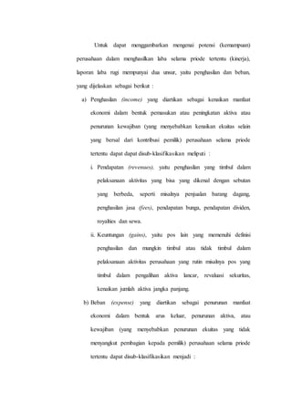 Untuk dapat menggambarkan mengenai potensi (kemampuan)
perusahaan dalam menghasilkan laba selama priode tertentu (kinerja),
laporan laba rugi mempunyai dua unsur, yaitu penghasilan dan beban,
yang dijelaskan sebagai berikut :
a) Penghasilan (income) yang diartikan sebagai kenaikan manfaat
ekonomi dalam bentuk pemasukan atau peningkatan aktiva atau
penurunan kewajiban (yang menyebabkan kenaikan ekuitas selain
yang bersal dari kontribusi pemilik) perusahaan selama priode
tertentu dapat dapat disub-klasifikasikan meliputi :
i. Pendapatan (revenues), yaitu penghasilan yang timbul dalam
pelaksanaan aktivitas yang bisa yang dikenal dengan sebutan
yang berbeda, seperti misalnya penjualan barang dagang,
penghasilan jasa (fees), pendapatan bunga, pendapatan dividen,
royalties dan sewa.
ii. Keuntungan (gains), yaitu pos lain yang memenuhi definisi
penghasilan dan mungkin timbul atau tidak timbul dalam
pelaksanaan aktivitas perusahaan yang rutin misalnya pos yang
timbul dalam pengalihan aktiva lancar, revaluasi sekuritas,
kenaikan jumlah aktiva jangka panjang.
b) Beban (expense) yang diartikan sebagai penurunan manfaat
ekonomi dalam bentuk arus keluar, penurunan aktiva, atau
kewajiban (yang menyebabkan penurunan ekuitas yang tidak
menyangkut pembagian kepada pemilik) perusahaan selama priode
tertentu dapat disub-klasifikasikan menjadi :
 
