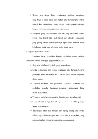 i. Beban yang timbul dalam pelaksanaan aktivitas perusahaan
yang biasa ( yang biasa arus keluar atau berkurangnya aktiva
seperti kas, persediaan, aktiva tetap), yang meliputi misalnya
harga pokok penjualan, gaji upah, penyusutan.
ii. Kerugian, yang mencerminkan pos lain yang memenuhi definisi
beban yang timbul atau tidak timbul dari aktivitas perusahaan
yang jarang terjadi, seperti misalnya rugi karena bencana alam,
kebakaran, banjir atau pelepasan aktiva tidak lancar.
3. Laporan Perubahan Ekuitas
Perusahaan harus menyajikan laporan perubahan ekuitas sebagai
komponen laporan keuangan yang menunjukkan :
i. Rugi atau laba bersih periode yang bersangkutan
ii. Setiap pendapatan dan beban, keuntungan atau kerugian beserta
jumlahnya yang berdasrkan SAK terkait diakui secara langnsung
dalam ekuitas
iii.Pengaruh kumulatif dari perubahan kebijakan akuntansi dan
perbaikan terhadap kesalahan mendasar sebagaimana diatur
dalam SAK terkait.
iv. Transaksi modal dengan pemilik dan distribusi kepada pemilik.
v. Saldo akumulasi rugi dan laba pada awal dan akhir periode
serata perubahannya.
vi. Rekonsiliasi antara nilai tercatat dari masing-masing jenis modal
saham, agio, dan cadangan pada awal dan akhir periode yang
mengungkapkan secara terpisah setiap perubahannya.
 