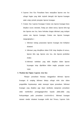 4. Laporan Arus Kas Perusahaan harus menyajikan laporan arus kas
sebagai bagian yang tidak terpisah (intergal) dari laporan keuangan
untuk setiap periode penyajian laporan keuangan.
5. Catatan Atas Laporan Keuangan Catatan atas laporan keuangan harus
disajikan secara sistematis, Setiap pos dalam neraca, laporan laba-rugi
dan laporan arus kas, harus berkaitan dengan informasi yang terdapat
catatan atas laporan keuangan. Catatan atas laporan keuangan
mengungkapkan :
i. Informasi tentang penyusunan laporan keuangan dan kebijakan
akuntansi
ii. Informasi yang diwajibkan dalam SAK tetap disajikan di neraca,
laporan laba rugi, laporan arus kas, dan laporan perubahan
ekuitas
iii.Informasi tambahan yang tidak disajikan dalam laporan
keyuangan tetap diperlukan dalam rangka penyajian secara
wajar.
3. Manfaat dan Tujuan Laporan Arus Kas
Manajer perusahaan biasanya menggunakan informasi laporan
keuangan di samping informasi lainnya sebagai tolok ukur dalam
pengambilan keputusannya untuk mencapai tujuan perusahaan. Informasi
keuangan yang disajikan juga dapat membantu manajemen perusahaan
untuk memberikan pertanggungjawaban kepada pihak-pihak yang
berkepentingan pada perusahaan (stakeholders). Informasi keuangan
menurut standar akuntansi keuangan terdiri dari Neraca, Laporan Laba
 